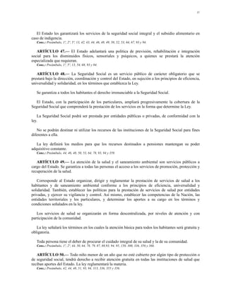 11




   El Estado les garantizará los servicios de la seguridad social integral y el subsidio alimentario en
caso de indigencia.
   Conc.: Preámbulo, 1º, 2º, 5º, 13, 42, 43, 44, 46, 48, 49, 50, 52, 53, 64, 67, 93 y 94.

   ARTÍCULO 47.— El Estado adelantará una política de previsión, rehabilitación e integración
social para los disminuidos físicos, sensoriales y psíquicos, a quienes se prestará la atención
especializada que requieran.
   Conc.: Preámbulo, 1º, 5º, 13, 54, 68, 93 y 94.

   ARTÍCULO 48.— La Seguridad Social es un servicio público de carácter obligatorio que se
prestará bajo la dirección, coordinación y control del Estado, en sujeción a los principios de eficiencia,
universalidad y solidaridad, en los términos que establezca la Ley.

   Se garantiza a todos los habitantes el derecho irrenunciable a la Seguridad Social.

   El Estado, con la participación de los particulares, ampliará progresivamente la cobertura de la
Seguridad Social que comprenderá la prestación de los servicios en la forma que determine la Ley.

    La Seguridad Social podrá ser prestada por entidades públicas o privadas, de conformidad con la
ley.

   No se podrán destinar ni utilizar los recursos de las instituciones de la Seguridad Social para fines
diferentes a ella.

   La ley definirá los medios para que los recursos destinados a pensiones mantengan su poder
adquisitivo constante.
   Conc.: Preámbulo, 44, 46, 48, 50, 53, 64, 78, 93, 94 y 359.

   ARTÍCULO 49.— La atención de la salud y el saneamiento ambiental son servicios públicos a
cargo del Estado. Se garantiza a todas las personas el acceso a los servicios de promoción, protección y
recuperación de la salud.

   Corresponde al Estado organizar, dirigir y reglamentar la prestación de servicios de salud a los
habitantes y de saneamiento ambiental conforme a los principios de eficiencia, universalidad y
solidaridad. También, establecer las políticas para la prestación de servicios de salud por entidades
privadas, y ejercer su vigilancia y control. Así mismo, establecer las competencias de la Nación, las
entidades territoriales y los particulares, y determinar los aportes a su cargo en los términos y
condiciones señalados en la ley.

   Los servicios de salud se organizarán en forma descentralizada, por niveles de atención y con
participación de la comunidad.

   La ley señalará los términos en los cuales la atención básica para todos los habitantes será gratuita y
obligatoria.

   Toda persona tiene el deber de procurar el cuidado integral de su salud y la de su comunidad.
   Conc.: Preámbulo, 1º, 2º, 44, 50, 64, 78, 79, 87, 88,93, 94, 95, 150, 300, 336, 356 y 366.

   ARTÍCULO 50.— Todo niño menor de un año que no esté cubierto por algún tipo de protección o
de seguridad social, tendrá derecho a recibir atención gratuita en todas las instituciones de salud que
reciban aportes del Estado. La ley reglamentará la materia.
   Conc.: Preámbulo, 42, 44, 48, 51, 93, 94, 313, 336, 355 y 356.
 