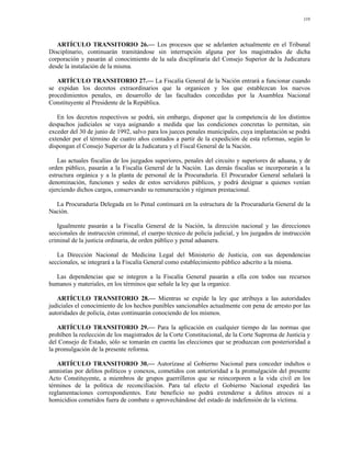 110




   ARTÍCULO TRANSITORIO 26.— Los procesos que se adelanten actualmente en el Tribunal
Disciplinario, continuarán tramitándose sin interrupción alguna por los magistrados de dicha
corporación y pasarán al conocimiento de la sala disciplinaria del Consejo Superior de la Judicatura
desde la instalación de la misma.

   ARTÍCULO TRANSITORIO 27.— La Fiscalía General de la Nación entrará a funcionar cuando
se expidan los decretos extraordinarios que la organicen y los que establezcan los nuevos
procedimientos penales, en desarrollo de las facultades concedidas por la Asamblea Nacional
Constituyente al Presidente de la República.

   En los decretos respectivos se podrá, sin embargo, disponer que la competencia de los distintos
despachos judiciales se vaya asignando a medida que las condiciones concretas lo permitan, sin
exceder del 30 de junio de 1992, salvo para los jueces penales municipales, cuya implantación se podrá
extender por el término de cuatro años contados a partir de la expedición de esta reformas, según lo
dispongan el Consejo Superior de la Judicatura y el Fiscal General de la Nación.

    Las actuales fiscalías de los juzgados superiores, penales del circuito y superiores de aduana, y de
orden público, pasarán a la Fiscalía General de la Nación. Las demás fiscalías se incorporarán a la
estructura orgánica y a la planta de personal de la Procuraduría. El Procurador General señalará la
denominación, funciones y sedes de estos servidores públicos, y podrá designar a quienes venían
ejerciendo dichos cargos, conservando su remuneración y régimen prestacional.

  La Procuraduría Delegada en lo Penal continuará en la estructura de la Procuraduría General de la
Nación.

   Igualmente pasarán a la Fiscalía General de la Nación, la dirección nacional y las direcciones
seccionales de instrucción criminal, el cuerpo técnico de policía judicial, y los juzgados de instrucción
criminal de la justicia ordinaria, de orden público y penal aduanera.

   La Dirección Nacional de Medicina Legal del Ministerio de Justicia, con sus dependencias
seccionales, se integrará a la Fiscalía General como establecimiento público adscrito a la misma.

  Las dependencias que se integren a la Fiscalía General pasarán a ella con todos sus recursos
humanos y materiales, en los términos que señale la ley que la organice.

   ARTÍCULO TRANSITORIO 28.— Mientras se expide la ley que atribuya a las autoridades
judiciales el conocimiento de los hechos punibles sancionables actualmente con pena de arresto por las
autoridades de policía, éstas continuarán conociendo de los mismos.

    ARTÍCULO TRANSITORIO 29.— Para la aplicación en cualquier tiempo de las normas que
prohíben la reelección de los magistrados de la Corte Constitucional, de la Corte Suprema de Justicia y
del Consejo de Estado, sólo se tomarán en cuenta las elecciones que se produzcan con posterioridad a
la promulgación de la presente reforma.

   ARTÍCULO TRANSITORIO 30.— Autorízase al Gobierno Nacional para conceder indultos o
amnistías por delitos políticos y conexos, cometidos con anterioridad a la promulgación del presente
Acto Constituyente, a miembros de grupos guerrilleros que se reincorporen a la vida civil en los
términos de la política de reconciliación. Para tal efecto el Gobierno Nacional expedirá las
reglamentaciones correspondientes. Este beneficio no podrá extenderse a delitos atroces ni a
homicidios cometidos fuera de combate o aprovechándose del estado de indefensión de la víctima.
 