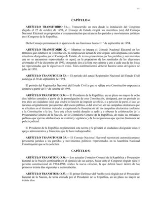111




                                           CAPÍTULO 4.

   ARTÍCULO TRANSITORIO 31.— Transcurrido un mes desde la instalación del Congreso
elegido el 27 de octubre de 1991, el Consejo de Estado elegirá los miembros (sic) del Consejo
Nacional Electoral en proporción a la representación que alcancen los partidos y movimientos políticos
en el Congreso de la República.

   Dicho Consejo permanecerá en ejercicio de sus funciones hasta el 1° de septiembre de 1994.

    ARTÍCULO TRANSITORIO 32.— Mientras se integra el Consejo Nacional Electoral en los
términos que establece la Constitución, la composición actual de este órgano será ampliada con cuatro
miembros designados por el Consejo de Estado, de ternas presentadas por los partidos y movimientos
que no se encuentren representados en aquel, en la proporción de los resultados de las elecciones
celebradas el 9 de diciembre de 1990, otorgando dos a la lista mayoritaria y uno a cada una de las listas
no representadas que le siguieron en votos. Tales nombramientos deberán hacerse antes del quince de
julio de 1991.

   ARTÍCULO TRANSITORIO 33.— El período del actual Registrador Nacional del Estado Civil
concluye el 30 de septiembre de 1994.

   El período del Registrador Nacional del Estado Civil a que se refiere esta Constitución empezará a
contarse a partir del 1° de octubre de 1994.

    ARTÍCULO TRANSITORIO 34.— El Presidente de la República, en un plazo no mayor de ocho
días hábiles contados a partir de la promulgación de esta Constitución, designará, por un período de
tres años un ciudadano (sic) que tendrá la función de impedir de oficio, o a petición de parte, el uso de
recursos originalmente provenientes del tesoro público, o del exterior, en las campañas electorales que
se efectúen en el término indicado, exceptuando la financiación de las campañas electorales conforme
a la Constitución o la ley. Para este efecto tendrá derecho a pedir y a obtener la colaboración de la
Procuraduría General de la Nación, de la Contraloría General de la República, de todas las entidades
públicas que ejerzan atribuciones de control y vigilancia y de los organismos que ejerzan funciones de
policía judicial.

   El Presidente de la República reglamentará esta norma y le prestará al ciudadano designado todo el
apoyo administrativo y financiero que le fuere indispensable.

   ARTÍCULO TRANSITORIO 35.— El Consejo Nacional Electoral reconocerá automáticamente
personería jurídica a los partidos y movimientos políticos representados en la Asamblea Nacional
Constituyente que se lo soliciten.

                                           CAPÍTULO 5.

   ARTÍCULO TRANSITORIO 36.— Los actuales Contralor General de la República y Procurador
General de la Nación continuarán en el ejercicio de sus cargos, hasta tanto el Congreso elegido para el
período constitucional de 1994-1998, realice la nueva elección, la que deberá hacer dentro de los
primeros treinta días siguientes a su instalación.

    ARTÍCULO TRANSITORIO 37.— El primer Defensor del Pueblo será elegido por el Procurador
General de la Nación, de terna enviada por el Presidente de la República, en un plazo no mayor de
treinta días.
 