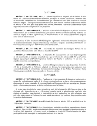 112




                                            CAPÍTULO 6.

    ARTÍCULO TRANSITORIO 38.— El Gobierno organizará e integrará, en el término de seis
meses, una Comisión de Ordenamiento Territorial, encargada de realizar los estudios y formular ante
las autoridades competentes las recomendaciones que considere del caso para acomodar la división
territorial del país a las disposiciones de la Constitución. La Comisión cumplirá sus funciones durante
un período de tres años, pero la ley podrá darle carácter permanente. En este caso, la misma ley fijará
la periodicidad con la cual presentará sus propuestas.

   ARTÍCULO TRANSITORIO 39.— Revístese al Presidente de la República de precisas facultades
extraordinarias, por un término de tres meses, para expedir decretos con fuerza de la ley mediante los
cuales se asegure la debida organización y el funcionamiento de los nuevos departamentos erigidos
como tales en la Constitución.

   En ejercicio de estas facultades el Gobierno podrá suprimir las instituciones nacionales encargadas
de la administración de las antiguas intendencias y comisarías y asignar a las entidades territoriales los
bienes nacionales que a juicio del Gobierno deban pertenecerles.

  ARTÍCULO TRANSITORIO 40.— Son válidas las creaciones de municipios hechas por las
Asambleas Departamentales antes del 31 de diciembre de 1990.

   ARTÍCULO TRANSITORIO 41.— Si durante los dos años siguientes a la fecha de promulgación
de esta Constitución, el Congreso no dicta la ley a que se refieren los artículos 322, 323 y 324, sobre
régimen especial para el Distrito Capital de Santa Fe de Bogotá, el Gobierno, por una sola vez,
expedirá las normas correspondientes.

   ARTÍCULO TRANSITORIO 42.— Mientras el Congreso expide las leyes de que trata el artículo
310 de la Constitución, el Gobierno adoptará por decreto, las reglamentaciones necesarias para
controlar la densidad de población del Departamento Archipiélago de San Andrés, Providencia y Santa
Catalina, en procura de los fines expresados en el mismo artículo.

                                            CAPÍTULO 7.

   ARTÍCULO TRANSITORIO 43.— Para financiar el funcionamiento de las nuevas instituciones y
atender las obligaciones derivadas de la reforma constitucional que no hayan sido compensadas por
disminución de gastos o traslados de responsabilidades, el Congreso podrá, por una sola vez, disponer
ajustes tributarios cuyo producto se destine exclusivamente a la Nación.

    Si en un plazo de dieciocho meses, contados a partir de la instalación del Congreso, éste no ha
efectuado tales ajustes fiscales y es evidente que los esfuerzos de la administración para hacer más
eficiente el recaudo y para disminuir el gasto público a nivel nacional no han sido suficientes para
cubrir los nuevos gastos, el Gobierno Nacional podrá, por una sola vez, mediante decreto con fuerza de
ley, realizar dichos ajustes.

   ARTÍCULO TRANSITORIO 44.— El situado fiscal para el año de 1992 no será inferior al de
1991 en pesos constantes.

    ARTÍCULO TRANSITORIO 45.— Los distritos y municipios percibirán como mínimo, durante
la vigencia fiscal de 1992, las participaciones en el impuesto al valor agregado IVA establecidas en la
ley 12 de 1986. A partir de 1993 entrará a regir lo dispuesto en el artículo 357 de la Constitución, sobre
participación de los municipios en los ingresos corrientes de la Nación.
 