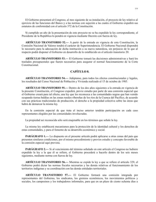 114




   El Gobierno presentará al Congreso, al mes siguiente de su instalación, el proyecto de ley relativo al
ejercicio de las funciones del Banco y a las normas con sujeción a las cuales el Gobierno expedirá sus
estatutos de conformidad con el artículo 372 de la Constitución.

   Si cumplido un año de la presentación de este proyecto no se ha expedido la ley correspondiente, el
Presidente de la República lo pondrá en vigencia mediante Decreto con fuerza de ley.

   ARTÍCULO TRANSITORIO 52.— A partir de la entrada en vigencia de esta Constitución, la
Comisión Nacional de Valores tendrá el carácter de Superintendencia. El Gobierno Nacional dispondrá
lo necesario para la adecuación de dicha institución a su nueva naturaleza, sin perjuicio de lo que al
respecto podrá disponer el Gobierno en desarrollo de lo establecido en el artículo transitorio 20.

    ARTÍCULO TRANSITORIO 53.— El Gobierno tomará las decisiones administrativas y hará los
traslados presupuestales que fueren necesarios para asegurar el normal funcionamiento de la Corte
Constitucional.

                                            CAPÍTULO 8.

    ARTÍCULO TRANSITORIO 54.— Adóptanse, para todos los efectos constitucionales y legales,
los resultados del Censo Nacional de Población y Vivienda realizado el 15 de octubre de 1985.

    ARTÍCULO TRANSITORIO 55.— Dentro de los dos años siguientes a la entrada en vigencia de
la presente Constitución, el Congreso expedirá, previo estudio por parte de una comisión especial que
el Gobierno creará para tal efecto, una ley que les reconozca a las comunidades negras que han venido
ocupando tierras baldías en las zonas rurales ribereñas de los ríos de la Cuenca del Pacífico, de acuerdo
con sus prácticas tradicionales de producción, el derecho a la propiedad colectiva sobre las áreas que
habrá de demarcar la misma ley.

   En la comisión especial de que trata el inciso anterior tendrán participación en cada caso
representantes elegidos por las comunidades involucradas.

   La propiedad así reconocida sólo será enajenable en los términos que señale la ley.

   La misma ley establecerá mecanismos para la protección de la identidad cultural y los derechos de
estas comunidades, y para el fomento de su desarrollo económico y social.

    PARÁGRAFO 1.— Lo dispuesto en el presente artículo podrá aplicarse a otras zonas del país que
presenten similares condiciones, por el mismo procedimiento y previos estudio y concepto favorable de
la comisión especial aquí prevista.

   PARÁGRAFO 2.— Si al vencimiento del término señalado en este artículo el Congreso no hubiere
expedido la ley a la que él se refiere, el Gobierno procederá a hacerlo dentro de los seis meses
siguientes, mediante norma con fuerza de ley.

    ARTÍCULO TRANSITORIO 56.— Mientras se expide la ley a que se refiere el artículo 329, el
Gobierno podrá dictar las normas fiscales necesarias y las demás relativas al funcionamiento de los
territorios indígenas y su coordinación con las demás entidades territoriales.

   ARTÍCULO TRANSITORIO 57.— El Gobierno formará una comisión integrada por
representantes del Gobierno, los sindicatos, los gremios económicos, los movimientos políticos y
sociales, los campesinos y los trabajadores informales, para que en un plazo de ciento ochenta días a
 