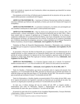 115




partir de la entrada en vigencia de esta Constitución, elabore una propuesta que desarrolle las normas
sobre seguridad social.

  Esta propuesta servirá de base al Gobierno para la preparación de los proyectos de ley que sobre la
materia deberá presentar a consideración del Congreso.

   ARTÍCULO TRANSITORIO 58.— Autorízase al Gobierno Nacional para ratificar los tratados o
convenios celebrados que hubiesen sido aprobados, al menos, por una de las Cámaras del Congreso de
la República.

   ARTÍCULO TRANSITORIO 59.— La presente Constitución y los demás actos promulgados por
esta Asamblea Constituyente no están sujetos a control jurisdiccional alguno.

   ARTÍCULO TRANSITORIO 60.— Para los efectos de la aplicación de los artículos 346 y 355
constitucionales y normas concordantes, el Plan Nacional de Desarrollo para los años 1993 y 1994 y
hasta cuando entre en vigencia el aprobado por el Congreso de la República, en los términos y
condiciones establecidos en la actual Constitución Política, será el que corresponda a las leyes anuales
del Presupuesto de Rentas y de Apropiaciones de la Nación. El proyecto de ley respectivo presentado
por el Gobierno desarrollará los programas, proyectos y planes aprobados por el Consejo Nacional de
Política Económica y Social (Conpes). (Adicionado. Acto Legislativo No. 02 de 1993).

   Tratándose de Planes de Desarrollo Departamentales, Distritales y Municipales serán consideraos
los aprobados por la respectiva Corporación Pública Territorial. (Adicionado. Acto Legislativo No. 02
de 1993).

   Si presentado el Proyecto del Plan de Desarrollo por el respectivo Jefe de Administración de la
entidad territorial, no fuere expedido por la Corporación Pública antes del vencimiento del siguiente
período de sesiones ordinarias a la vigencia de este Acto Legislativo, aquel por medio de Decreto le
impartirá su validez legal. Dicho Plan regirá por el término establecido en la ley. (Adicionado. Acto
Legislativo No. 02 de 1993).

   ARTÍCULO TRANSITORIO.— La Comisión Especial creada por el artículo 38 transitorio*
también sesionará entre el 1º y el 30 de noviembre de 1991, fecha en la cual cesará en sus funciones.

    ARTÍCULO TRANSITORIO.— Adicionado. Acto Legislativo No. 02 de 2002. ART. 7º:

   Todos los Alcaldes y Gobernadores que inicien sus períodos entre la vigencia del presente Acto
Legislativo y el 31 de diciembre del año 2003, ejercerán sus funciones por un período equivalente a la
mitad del tiempo que haga falta para llegar al 31 de diciembre del año 2007. Sus sucesores se elegirán
para un período que terminará el mismo 31 de diciembre del año 2007.

   Todos los Gobernadores y Alcaldes elegidos con posterioridad al 29 de octubre del año 2000 y antes
de la vigencia del presente acto legislativo, ejercerán sus funciones por un período de tres años. Sus
sucesores se elegirán para un período que termina el 31 de diciembre de (sic) año 2007.

   En todo caso, el último domingo del mes de octubre del año 2007, se elegirán alcaldes y
Gobernadores para todos los Municipios, Distritos y Departamentos del país, para períodos
institucionales de cuatro años, que se iniciarán el 1º de enero del año 2008.

   El período de cuatro años de los miembros de las Asambleas Departamentales, Concejos Distritales
y Municipales y Ediles se iniciará el 1º de enero del año 2004.
*
      NOTA: La Comisión Especial fue creada en el Artículo Transitorio 6.
 