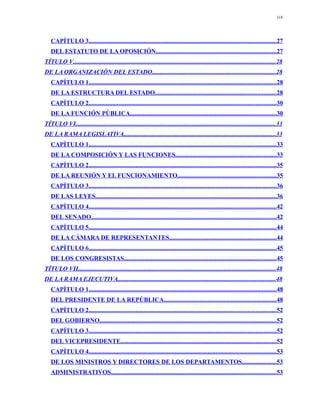 118




   CAPÍTULO 3.......................................................................................................................27
   DEL ESTATUTO DE LA OPOSICIÓN.............................................................................27
TÍTULO V.................................................................................................................................28
DE LA ORGANIZACIÓN DEL ESTADO...............................................................................28
   CAPÍTULO 1.......................................................................................................................28
   DE LA ESTRUCTURA DEL ESTADO.............................................................................28
   CAPÍTULO 2.......................................................................................................................30
   DE LA FUNCIÓN PÚBLICA.............................................................................................30
TÍTULO VI...............................................................................................................................33
DE LA RAMA LEGISLATIVA.................................................................................................33
   CAPÍTULO 1.......................................................................................................................33
   DE LA COMPOSICIÓN Y LAS FUNCIONES................................................................33
   CAPÍTULO 2.......................................................................................................................35
   DE LA REUNIÓN Y EL FUNCIONAMIENTO...............................................................35
   CAPÍTULO 3.......................................................................................................................36
   DE LAS LEYES...................................................................................................................36
   CAPÍTULO 4.......................................................................................................................42
   DEL SENADO......................................................................................................................42
   CAPÍTULO 5.......................................................................................................................44
   DE LA CÁMARA DE REPRESENTANTES....................................................................44
   CAPÍTULO 6.......................................................................................................................45
   DE LOS CONGRESISTAS.................................................................................................45
TÍTULO VII..............................................................................................................................48
DE LA RAMA EJECUTIVA....................................................................................................48
   CAPÍTULO 1.......................................................................................................................48
   DEL PRESIDENTE DE LA REPÚBLICA........................................................................48
   CAPÍTULO 2.......................................................................................................................52
   DEL GOBIERNO.................................................................................................................52
   CAPÍTULO 3.......................................................................................................................52
   DEL VICEPRESIDENTE...................................................................................................52
   CAPÍTULO 4.......................................................................................................................53
   DE LOS MINISTROS Y DIRECTORES DE LOS DEPARTAMENTOS......................53
   ADMINISTRATIVOS.........................................................................................................53
 