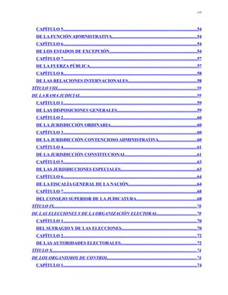 119




   CAPÍTULO 5.......................................................................................................................54
   DE LA FUNCIÓN ADMINISTRATIVA............................................................................54
   CAPÍTULO 6.......................................................................................................................54
   DE LOS ESTADOS DE EXCEPCIÓN..............................................................................54
   CAPÍTULO 7.......................................................................................................................57
   DE LA FUERZA PÚBLICA...............................................................................................57
   CAPÍTULO 8.......................................................................................................................58
   DE LAS RELACIONES INTERNACIONALES.............................................................58
TÍTULO VIII............................................................................................................................59
DE LA RAMA JUDICIAL........................................................................................................59
   CAPÍTULO 1.......................................................................................................................59
   DE LAS DISPOSICIONES GENERALES.......................................................................59
   CAPÍTULO 2.......................................................................................................................60
   DE LA JURISDICCIÓN ORDINARIA.............................................................................60
   CAPÍTULO 3.......................................................................................................................60
   DE LA JURISDICCIÓN CONTENCIOSO ADMINISTRATIVA..................................60
   CAPÍTULO 4.......................................................................................................................61
   DE LA JURISDICCIÓN CONSTITUCIONAL...............................................................61
   CAPÍTULO 5.......................................................................................................................63
   DE LAS JURISDICCIONES ESPECIALES....................................................................63
   CAPÍTULO 6.......................................................................................................................64
   DE LA FISCALÍA GENERAL DE LA NACIÓN.............................................................64
   CAPÍTULO 7.......................................................................................................................68
   DEL CONSEJO SUPERIOR DE LA JUDICATURA......................................................68
TÍTULO IX...............................................................................................................................70
DE LAS ELECCIONES Y DE LA ORGANIZACIÓN ELECTORAL...................................70
   CAPÍTULO 1.......................................................................................................................70
   DEL SUFRAGIO Y DE LAS ELECCIONES...................................................................70
   CAPÍTULO 2.......................................................................................................................72
   DE LAS AUTORIDADES ELECTORALES....................................................................72
TÍTULO X.................................................................................................................................74
DE LOS ORGANISMOS DE CONTROL...............................................................................74
   CAPÍTULO 1.......................................................................................................................74
 
