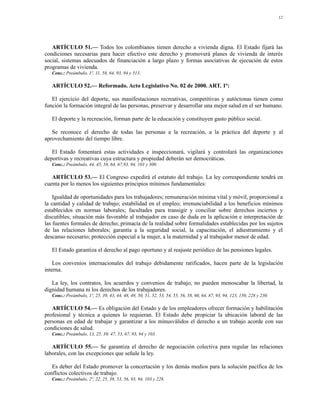 12




   ARTÍCULO 51.— Todos los colombianos tienen derecho a vivienda digna. El Estado fijará las
condiciones necesarias para hacer efectivo este derecho y promoverá planes de vivienda de interés
social, sistemas adecuados de financiación a largo plazo y formas asociativas de ejecución de estos
programas de vivienda.
   Conc.: Preámbulo, 1º, 11, 58, 64, 93, 94 y 313.

   ARTÍCULO 52.— Reformado. Acto Legislativo No. 02 de 2000. ART. 1º:

   El ejercicio del deporte, sus manifestaciones recreativas, competitivas y autóctonas tienen como
función la formación integral de las personas, preservar y desarrollar una mejor salud en el ser humano.

   El deporte y la recreación, forman parte de la educación y constituyen gasto público social.

   Se reconoce el derecho de todas las personas a la recreación, a la práctica del deporte y al
aprovechamiento del tiempo libre.

   El Estado fomentará estas actividades e inspeccionará, vigilará y controlará las organizaciones
deportivas y recreativas cuya estructura y propiedad deberán ser democráticas.
   Conc.: Preámbulo, 44, 45, 58, 64, 67,93, 94, 103 y 300.

   ARTÍCULO 53.— El Congreso expedirá el estatuto del trabajo. La ley correspondiente tendrá en
cuenta por lo menos los siguientes principios mínimos fundamentales:

    Igualdad de oportunidades para los trabajadores; remuneración mínima vital y móvil, proporcional a
la cantidad y calidad de trabajo; estabilidad en el empleo; irrenunciabilidad a los beneficios mínimos
establecidos en normas laborales; facultades para transigir y conciliar sobre derechos inciertos y
discutibles; situación más favorable al trabajador en caso de duda en la aplicación e interpretación de
las fuentes formales de derecho; primacía de la realidad sobre formalidades establecidas por los sujetos
de las relaciones laborales; garantía a la seguridad social, la capacitación, el adiestramiento y el
descanso necesario; protección especial a la mujer, a la maternidad y al trabajador menor de edad.

   El Estado garantiza el derecho al pago oportuno y al reajuste periódico de las pensiones legales.

    Los convenios internacionales del trabajo debidamente ratificados, hacen parte de la legislación
interna.

   La ley, los contratos, los acuerdos y convenios de trabajo, no pueden menoscabar la libertad, la
dignidad humana ni los derechos de los trabajadores.
   Conc.: Preámbulo, 1º, 25, 39, 43, 44, 48, 49, 50, 51, 52, 53, 54, 55, 56, 58, 60, 64, 87, 93, 94, 123, 150, 228 y 230.

   ARTÍCULO 54.— Es obligación del Estado y de los empleadores ofrecer formación y habilitación
profesional y técnica a quienes lo requieran. El Estado debe propiciar la ubicación laboral de las
personas en edad de trabajar y garantizar a los minusválidos el derecho a un trabajo acorde con sus
condiciones de salud.
   Conc.: Preámbulo, 13, 25, 39, 47, 53, 67, 93, 94 y 103.

   ARTÍCULO 55.— Se garantiza el derecho de negociación colectiva para regular las relaciones
laborales, con las excepciones que señale la ley.

   Es deber del Estado promover la concertación y los demás medios para la solución pacífica de los
conflictos colectivos de trabajo.
   Conc.: Preámbulo, 2º, 22, 25, 39, 53, 56, 93, 94, 103 y 228.
 