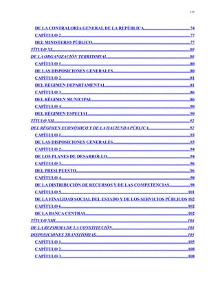 120




   DE LA CONTRALORÍA GENERAL DE LA REPÚBLICA..........................................74
   CAPÍTULO 2.......................................................................................................................77
   DEL MINISTERIO PÚBLICO..........................................................................................77
TÍTULO XI...............................................................................................................................80
DE LA ORGANIZACIÓN TERRITORIAL............................................................................80
   CAPÍTULO 1.......................................................................................................................80
   DE LAS DISPOSICIONES GENERALES.......................................................................80
   CAPÍTULO 2.......................................................................................................................81
   DEL RÉGIMEN DEPARTAMENTAL..............................................................................81
   CAPÍTULO 3.......................................................................................................................86
   DEL RÉGIMEN MUNICIPAL...........................................................................................86
   CAPÍTULO 4.......................................................................................................................90
   DEL RÉGIMEN ESPECIAL..............................................................................................90
TÍTULO XII..............................................................................................................................92
DEL RÉGIMEN ECONÓMICO Y DE LA HACIENDA PÚBLICA......................................92
   CAPÍTULO 1.......................................................................................................................93
   DE LAS DISPOSICIONES GENERALES.......................................................................93
   CAPÍTULO 2.......................................................................................................................94
   DE LOS PLANES DE DESARROLLO.............................................................................94
   CAPÍTULO 3.......................................................................................................................96
   DEL PRESUPUESTO.........................................................................................................96
   CAPÍTULO 4.......................................................................................................................98
   DE LA DISTRIBUCIÓN DE RECURSOS Y DE LAS COMPETENCIAS...................98
   CAPÍTULO 5.....................................................................................................................101
   DE LA FINALIDAD SOCIAL DEL ESTADO Y DE LOS SERVICIOS PÚBLICOS 102
   CAPÍTULO 6.....................................................................................................................102
   DE LA BANCA CENTRAL..............................................................................................102
TÍTULO XIII..........................................................................................................................104
DE LA REFORMA DE LA CONSTITUCIÓN......................................................................104
DISPOSICIONES TRANSITORIAS.....................................................................................105
   CAPÍTULO 1.....................................................................................................................105
   CAPÍTULO 2.....................................................................................................................108
   CAPÍTULO 3.....................................................................................................................108
 