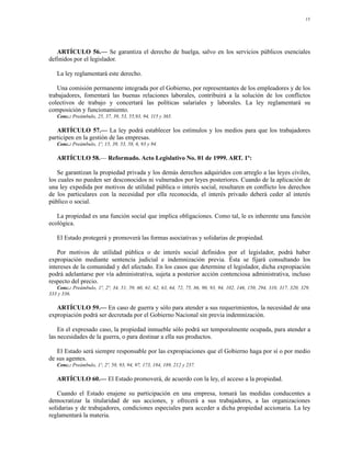 13




   ARTÍCULO 56.— Se garantiza el derecho de huelga, salvo en los servicios públicos esenciales
definidos por el legislador.

   La ley reglamentará este derecho.

   Una comisión permanente integrada por el Gobierno, por representantes de los empleadores y de los
trabajadores, fomentará las buenas relaciones laborales, contribuirá a la solución de los conflictos
colectivos de trabajo y concertará las políticas salariales y laborales. La ley reglamentará su
composición y funcionamiento.
   Conc.: Preámbulo, 25, 37, 39, 53, 55,93, 94, 115 y 365.

   ARTÍCULO 57.— La ley podrá establecer los estímulos y los medios para que los trabajadores
participen en la gestión de las empresas.
   Conc.: Preámbulo, 1º, 15, 39, 53, 58, 6, 93 y 94.

   ARTÍCULO 58.— Reformado. Acto Legislativo No. 01 de 1999. ART. 1º:

   Se garantizan la propiedad privada y los demás derechos adquiridos con arreglo a las leyes civiles,
los cuales no pueden ser desconocidos ni vulnerados por leyes posteriores. Cuando de la aplicación de
una ley expedida por motivos de utilidad pública o interés social, resultaren en conflicto los derechos
de los particulares con la necesidad por ella reconocida, el interés privado deberá ceder al interés
público o social.

   La propiedad es una función social que implica obligaciones. Como tal, le es inherente una función
ecológica.

   El Estado protegerá y promoverá las formas asociativas y solidarias de propiedad.

    Por motivos de utilidad pública o de interés social definidos por el legislador, podrá haber
expropiación mediante sentencia judicial e indemnización previa. Ésta se fijará consultando los
intereses de la comunidad y del afectado. En los casos que determine el legislador, dicha expropiación
podrá adelantarse por vía administrativa, sujeta a posterior acción contenciosa administrativa, incluso
respecto del precio.
   Conc.: Preámbulo, 1º, 2º, 34, 51, 59, 60, 61, 62, 63, 64, 72, 75, 86, 90, 93, 94, 102, 146, 150, 294, 310, 317, 320, 329,
333 y 336.

   ARTÍCULO 59.— En caso de guerra y sólo para atender a sus requerimientos, la necesidad de una
expropiación podrá ser decretada por el Gobierno Nacional sin previa indemnización.

    En el expresado caso, la propiedad inmueble sólo podrá ser temporalmente ocupada, para atender a
las necesidades de la guerra, o para destinar a ella sus productos.

   El Estado será siempre responsable por las expropiaciones que el Gobierno haga por sí o por medio
de sus agentes.
   Conc.: Preámbulo, 1º, 2º, 58, 93, 94, 97, 173, 184, 189, 212 y 237.

   ARTÍCULO 60.— El Estado promoverá, de acuerdo con la ley, el acceso a la propiedad.

   Cuando el Estado enajene su participación en una empresa, tomará las medidas conducentes a
democratizar la titularidad de sus acciones, y ofrecerá a sus trabajadores, a las organizaciones
solidarias y de trabajadores, condiciones especiales para acceder a dicha propiedad accionaria. La ley
reglamentará la materia.
 