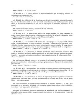 14




   Conc.: Preámbulo, 25, 39, 53, 58, 64, 93 y 94.

   ARTÍCULO 61.— El Estado protegerá la propiedad intelectual por el tiempo y mediante las
formalidades que establezca la ley.
   Conc.: Preámbulo, 58, 93, 94, 150 y 189.

   ARTÍCULO 62.— El destino de las donaciones intervivos o testamentarias, hechas conforme a la
ley para fines de interés social, no podrá ser variado ni modificado por el legislador, a menos que el
objeto de la donación desaparezca. En este caso, la ley asignará el patrimonio respectivo a un fin
similar.

   El Gobierno fiscalizará el manejo y la inversión de tales donaciones.
   Conc.: Preámbulo, 58, 93, 94, 115 y 189.

   ARTÍCULO 63.— Los bienes de uso público, los parques naturales, las tierras comunales de
grupos étnicos, las tierras de resguardo, el patrimonio arqueológico de la Nación y los demás bienes
que determine la ley, son inalienables, imprescriptibles e inembargables.
   Conc.: Preámbulo, 72, 75, 88, 102, 150, 329, 332 y 366.

   ARTÍCULO 64.— Es deber del Estado promover el acceso progresivo a la propiedad de la tierra
de los trabajadores agrarios, en forma individual o asociativa, y a los servicios de educación, salud,
vivienda, seguridad social, recreación, crédito, comunicaciones, comercialización de los productos,
asistencia técnica y empresarial, con el fin de mejorar el ingreso y calidad de vida de los campesinos.
   Conc.: Preámbulo, 2º, 38, 48, 49, 51, 52, 54, 60, 65, 66, 67, 93, 94, 95 y 334.

    ARTÍCULO 65.— La producción de alimentos gozará de la especial protección del Estado. Para
tal efecto, se otorgará prioridad al desarrollo integral de las actividades agrícolas, pecuarias, pesqueras,
forestales y agroindustriales, así como también a la construcción de obras de infraestructura física y
adecuación de tierras.

   De igual manera, el Estado promoverá la investigación y la transferencia de tecnología para la
producción de alimentos y materias primas de origen agropecuario, con el propósito de incrementar la
productividad.
   Conc.: Preámbulo, 2º, 64, 66, 68, 78, 87 y 331.

   ARTÍCULO 66.— Las disposiciones que se dicten en materia crediticia podrán reglamentar las
condiciones especiales del crédito agropecuario, teniendo en cuenta los ciclos de las cosechas y de los
precios, como también los riesgos inherentes a la actividad y las calamidades ambientales.
   Conc.: Preámbulo, 65, 333, 334, 335, 364 y 372.

   ARTÍCULO 67.— La educación es un derecho de la persona y un servicio público que tiene una
función social; con ella se busca el acceso al conocimiento, a la ciencia, a la técnica, y a los demás
bienes y valores de la cultura.

   La educación formará al colombiano en el respeto a los derechos humanos, a la paz y a la
democracia; y en la práctica del trabajo y la recreación, para el mejoramiento cultural, científico,
tecnológico y para la protección del ambiente.

   El Estado, la sociedad y la familia son responsables de la educación, que será obligatoria entre los
cinco y los quince años de edad y que comprenderá como mínimo, un año de preescolar y nueve de
educación básica.
 