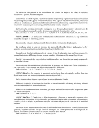 15




   La educación será gratuita en las instituciones del Estado, sin perjuicio del cobro de derechos
académicos a quienes puedan sufragarlos.

    Corresponde al Estado regular y ejercer la suprema inspección y vigilancia de la educación con el
fin de velar por su calidad, por el cumplimiento de sus fines y por la mejor formación moral, intelectual
y física de los educandos; garantizar el adecuado cubrimiento del servicio y asegurar a los menores las
condiciones necesarias para su acceso y permanencia en el sistema educativo.

    La Nación y las entidades territoriales participarán en la dirección, financiación y administración de
los servicios educativos estatales, en los términos que señalen la Constitución y la ley.
   Conc.: Preámbulo, 1º, 2º, 10, 13, 22, 25, 27, 41, 44, 52, 64, 68, 69, 70, 79, 93, 94, 95, 150, 189, 221, 300, 336, 356 y 366.

    ARTÍCULO 68.— Los particulares podrán fundar establecimientos educativos. La ley establecerá
las condiciones para su creación y gestión.

   La comunidad educativa participará en la dirección de las instituciones de educación.

   La enseñanza estará a cargo de personas de reconocida idoneidad ética y pedagógica. La ley
garantiza la profesionalización y dignificación de la actividad docente.

    Los padres de familia tendrán derecho de escoger el tipo de educación para sus hijos menores. En
los establecimientos del Estado ninguna persona podrá ser obligada a recibir educación religiosa.

    Las (sic) integrantes de los grupos étnicos tendrán derecho a una formación que respete y desarrolle
su identidad cultural.

   La erradicación del analfabetismo y la educación de personas con limitaciones físicas o mentales, o
con capacidades excepcionales, son obligaciones especiales del Estado.
   Conc.: Preámbulo, 7º, 10, 26, 27, 44, 45, 47, 67, 69, 70, 71, 93, 94, 150 y 189.

   ARTÍCULO 69.— Se garantiza la autonomía universitaria. Las universidades podrán darse sus
directivas y regirse por sus propios estatutos, de acuerdo con la ley.

   La ley establecerá un régimen especial para las universidades del Estado.

    El Estado fortalecerá la investigación científica en las universidades oficiales y privadas y ofrecerá
las condiciones especiales para su desarrollo.

    El Estado facilitará mecanismos financieros que hagan posible el acceso de todas las personas aptas
a la educación superior.
   Conc.: Preámbulo, 64, 67, 70 y 71.

   ARTÍCULO 70.— El Estado tiene el deber de promover y fomentar el acceso a la cultura de todos
los colombianos en igualdad de oportunidades, por medio de la educación permanente y la enseñanza
científica, técnica, artística y profesional en todas las etapas del proceso de creación de la identidad
nacional.

   La cultura en sus diversas manifestaciones es fundamento de la nacionalidad. El Estado reconoce la
igualdad y dignidad de todas las que conviven en el país. El Estado promoverá la investigación, la
ciencia, el desarrollo y la difusión de los valores culturales de la Nación.
   Conc.: Preámbulo,2º, 7º, 8º, 44, 64, 67, 69, 71, 72, 93, 94, 95 y 189.
 