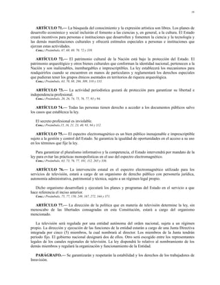 16




   ARTÍCULO 71.— La búsqueda del conocimiento y la expresión artística son libres. Los planes de
desarrollo económico y social incluirán el fomento a las ciencias y, en general, a la cultura. El Estado
creará incentivos para personas e instituciones que desarrollen y fomenten la ciencia y la tecnología y
las demás manifestaciones culturales y ofrecerá estímulos especiales a personas e instituciones que
ejerzan estas actividades.
   Conc.: Preámbulo, 67, 68, 69, 70, 72 y 339.

   ARTÍCULO 72.— El patrimonio cultural de la Nación está bajo la protección del Estado. El
patrimonio arqueológico y otros bienes culturales que conforman la identidad nacional, pertenecen a la
Nación y son inalienables, inembargables e imprescriptibles. La ley establecerá los mecanismos para
readquirirlos cuando se encuentren en manos de particulares y reglamentará los derechos especiales
que pudieran tener los grupos étnicos asentados en territorios de riqueza arqueológica.
   Conc.: Preámbulo, 63, 70, 88, 286, 309, 310 y 333.

   ARTÍCULO 73.— La actividad periodística gozará de protección para garantizar su libertad e
independencia profesional.
   Conc.: Preámbulo, 20, 26, 74, 75, 76, 77, 93 y 94.

    ARTÍCULO 74.— Todas las personas tienen derecho a acceder a los documentos públicos salvo
los casos que establezca la ley.

   El secreto profesional es inviolable.
   Conc.: Preámbulo,15, 16, 21, 23, 40, 93, 94 y 112.

   ARTÍCULO 75.— El espectro electromagnético es un bien público inenajenable e imprescriptible
sujeto a la gestión y control del Estado. Se garantiza la igualdad de oportunidades en el acceso a su uso
en los términos que fije la ley.

   Para garantizar el pluralismo informativo y la competencia, el Estado intervendrá por mandato de la
ley para evitar las prácticas monopolísticas en el uso del espectro electromagnético.
   Conc.: Preámbulo, 63, 73, 76, 77, 101, 112, 265 y 336.

   ARTÍCULO 76.— La intervención estatal en el espectro electromagnético utilizado para los
servicios de televisión, estará a cargo de un organismo de derecho público con personería jurídica,
autonomía administrativa, patrimonial y técnica, sujeto a un régimen legal propio.

   Dicho organismo desarrollará y ejecutará los planes y programas del Estado en el servicio a que
hace referencia el inciso anterior.
   Conc.: Preámbulo, 75, 77, 150, 249, 167, 272, 344 y 371.

  ARTÍCULO 77.— La dirección de la política que en materia de televisión determine la ley, sin
menoscabo de las libertades consagradas en esta Constitución, estará a cargo del organismo
mencionado.

    La televisión será regulada por una entidad autónoma del orden nacional, sujeta a un régimen
propio. La dirección y ejecución de las funciones de la entidad estarán a cargo de una Junta Directiva
integrada por cinco (5) miembros, la cual nombrará al director. Los miembros de la Junta tendrán
período fijo. El gobierno nacional designará dos de ellos. Otro será escogido entre los representantes
legales de los canales regionales de televisión. La ley dispondrá lo relativo al nombramiento de los
demás miembros y regulará la organización y funcionamiento de la Entidad.

   PARÁGRAFO.— Se garantizarán y respetarán la estabilidad y los derechos de los trabajadores de
Inravisión.
 