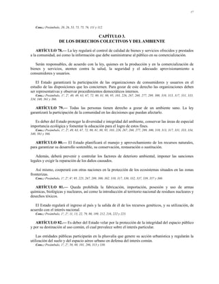 17




   Conc.: Preámbulo, 20, 26, 53, 73, 75, 76, 111 y 112.

                                    CAPÍTULO 3.
                     DE LOS DERECHOS COLECTIVOS Y DEL AMBIENTE

    ARTÍCULO 78.— La ley regulará el control de calidad de bienes y servicios ofrecidos y prestados
a la comunidad, así como la información que debe suministrarse al público en su comercialización.

   Serán responsables, de acuerdo con la ley, quienes en la producción y en la comercialización de
bienes y servicios, atenten contra la salud, la seguridad y el adecuado aprovisionamiento a
consumidores y usuarios.

    El Estado garantizará la participación de las organizaciones de consumidores y usuarios en el
estudio de las disposiciones que les conciernen. Para gozar de este derecho las organizaciones deben
ser representativas y observar procedimientos democráticos internos.
   Conc.: Preámbulo, 1º, 2º, 40, 49, 63, 67, 72, 80, 81, 88, 95, 103, 226, 267, 268, 277, 289, 300, 310, 313, 317, 331, 333,
334, 340, 361 y 366.

   ARTÍCULO 79.— Todas las personas tienen derecho a gozar de un ambiente sano. La ley
garantizará la participación de la comunidad en las decisiones que puedan afectarlo.

  Es deber del Estado proteger la diversidad e integridad del ambiente, conservar las áreas de especial
importancia ecológica y fomentar la educación para el logro de estos fines.
   Conc.: Preámbulo, 1º, 2º, 49, 63, 67, 72, 80, 81, 88, 95, 103, 226, 267, 268, 277, 289, 300, 310, 313, 317, 331, 333, 334,
340, 361 y 366.

   ARTÍCULO 80.— El Estado planificará el manejo y aprovechamiento de los recursos naturales,
para garantizar su desarrollo sostenible, su conservación, restauración o sustitución.

   Además, deberá prevenir y controlar los factores de deterioro ambiental, imponer las sanciones
legales y exigir la reparación de los daños causados.

   Así mismo, cooperará con otras naciones en la protección de los ecosistemas situados en las zonas
fronterizas.
   Conc.: Preámbulo, 1º, 2º, 8º, 95, 225, 267, 289, 300, 302, 310, 317, 330, 332, 337, 339, 357 y 360.

   ARTÍCULO 81.— Queda prohibida la fabricación, importación, posesión y uso de armas
químicas, biológicas y nucleares, así como la introducción al territorio nacional de residuos nucleares y
desechos tóxicos.

   El Estado regulará el ingreso al país y la salida de él de los recursos genéticos, y su utilización, de
acuerdo con el interés nacional.
   Conc.: Preámbulo, 1º, 2º, 11, 13, 22, 79, 80, 189, 212, 216, 222 y 223.

   ARTÍCULO 82.— Es deber del Estado velar por la protección de la integridad del espacio público
y por su destinación al uso común, el cual prevalece sobre el interés particular.

    Las entidades públicas participarán en la plusvalía que genere su acción urbanística y regularán la
utilización del suelo y del espacio aéreo urbano en defensa del interés común.
   Conc.: Preámbulo, 1º, 2º, 58, 88, 101, 286, 313 y 330.
 