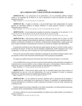 18




                                   CAPÍTULO 4.
                  DE LA PROTECCIÓN Y APLICACIÓN DE LOS DERECHOS

   ARTÍCULO 83.— Las actuaciones de los particulares y de las autoridades públicas deberán
ceñirse a los postulados de la buena fe, la cual se presumirá en todas las gestiones que aquellos
adelanten ante éstas.
   Conc.: Preámbulo, 1º, 2º, 6º, 23, 29, 84, 86, 87, 121, 209 y 268.

   ARTÍCULO 84.— Cuando un derecho o una actividad hayan sido reglamentados de manera
general, las autoridades públicas no podrán establecer ni exigir permisos, licencias o requisitos
adicionales para su ejercicio.
   Conc.: Preámbulo, 1º, 2º, 4º, 13, 16, 23, 26,28, 31, 33, 34, 37, 40, 46, 89, 90, 92, 95, 313 y 333.

   ARTÍCULO 85.— Son de aplicación inmediata los derechos consagrados en los artículos 11, 12,
13, 14, 15, 16, 17, 18, 19, 20, 21, 23, 24, 26, 27, 28, 29, 30, 31, 33, 34, 37 y 40.
   Conc.: Preámbulo, 1º, 2º, 11, 12, 13, 14, 15, 16, 17, 18, 19, 20, 21, 23, 24, 26, 27, 28, 29, 30, 31, 33, 34, 37 y 40.

   ARTÍCULO 86.— Toda persona tendrá acción de tutela para reclamar ante los jueces, en todo
momento y lugar, mediante un procedimiento preferente y sumario, por sí misma o por quien actúe a su
nombre, la protección inmediata de sus derechos constitucionales fundamentales, cuando quiera que
éstos resulten vulnerados o amenazados por la acción o la omisión de cualquier autoridad pública.

   La protección consistirá en una orden para que aquel respecto de quien se solicita la tutela, actúe o
se abstenga de hacerlo. El fallo, que será de inmediato cumplimiento, podrá impugnarse ante el juez
competente y, en todo caso, éste lo remitirá a la Corte Constitucional para su eventual revisión.

   Esta acción solo procederá cuando el afectado no disponga de otro medio de defensa judicial, salvo
que aquella se utilice como mecanismo transitorio para evitar un perjuicio irremediable.

   En ningún caso podrán transcurrir más de diez días entre la solicitud de tutela y su resolución.

    La ley establecerá los casos en los que la acción de tutela procede contra particulares encargados de
la prestación de un servicio público o cuya conducta afecte grave y directamente el interés colectivo, o
respecto de quienes el solicitante se halle en estado de subordinación o indefensión.
   Conc.: Preámbulo, 1º, 2º, 93, 94,, 228,229, 230, 239, 241, 282, 365 y 377.

   ARTÍCULO 87.— Toda persona podrá acudir ante la autoridad judicial para hacer efectivo el
cumplimiento de una ley o un acto administrativo. En caso de prosperar la acción, la sentencia
ordenará a la autoridad renuente el cumplimiento del deber omitido.
   Conc.: Preámbulo, 2º, 4º, 5º, 6º, 12, 42, 115, 150, 189,237, 238 y 377.

    ARTÍCULO 88.— La ley regulará las acciones populares para la protección de los derechos e
intereses colectivos, relacionados con el patrimonio, el espacio, la seguridad y la salubridad públicos,
la moral administrativa, el ambiente, la libre competencia económica y otros de similar naturaleza que
se definen en ella.

   También regulará las acciones originadas en los daños ocasionados a un número plural de personas,
sin perjuicio de las correspondientes acciones particulares.

    Así mismo, definirá los casos de responsabilidad civil objetiva por el daño inferido a los derechos e
intereses colectivos.
   Conc.: Preámbulo, 40, 58, 90, 92, 95, 242, 277 y 282.
 