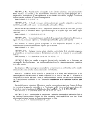 19




    ARTÍCULO 89.— Además de los consagrados en los artículos anteriores, la ley establecerá los
demás recursos, las acciones, y los procedimientos necesarios para que puedan propugnar por la
integridad del orden jurídico, y por la protección de sus derechos individuales, de grupo o colectivos,
frente a la acción u omisión de las autoridades públicas.
   Conc.: Preámbulo, 83, 84, 85, 86, 87 y 88.

  ARTÍCULO 90.— El Estado responderá patrimonialmente por los daños antijurídicos que le sean
imputables, causados por la acción o la omisión de las autoridades públicas.

   En el evento de ser condenado el Estado a la reparación patrimonial de uno de tales daños, que haya
sido consecuencia de la conducta dolosa o gravemente culposa de un agente suyo, aquél deberá repetir
contra éste.
   Conc.: Preámbulo, 1º, 2º, 6º, 80, 83, 88, 91, 123 y 124.

   ARTÍCULO 91.— En caso de infracción manifiesta de un precepto constitucional en detrimento de
alguna persona, el mandato superior no exime de responsabilidad al agente que lo ejecuta.

   Los militares en servicio quedan exceptuados de esta disposición. Respecto de ellos, la
responsabilidad recaerá únicamente en el superior que da la orden.
   Conc.: Preámbulo, 6º, 90, 123 y 217.

   ARTÍCULO 92.— Cualquier persona natural o jurídica podrá solicitar de la autoridad competente
la aplicación de las sanciones penales o disciplinarias derivadas de la conducta de las autoridades
públicas.
   Conc.: Preámbulo, 1º, 2º, 6º, 23, 83, 89, 90, 123, 209, 250, 251, 256, 268 y 277.

   ARTÍCULO 93.— Los tratados y convenios internacionales ratificados por el Congreso, que
reconocen los derechos humanos y que prohíben su limitación en los estados de excepción, prevalecen
en el orden interno.

    Los derechos y deberes consagrados en esta Carta, se interpretarán de conformidad con los tratados
internacionales sobre derechos humanos ratificados por Colombia.

   El Estado Colombiano puede reconocer la jurisdicción de la Corte Penal Internacional en los
términos previstos en el Estatuto de Roma adoptado el 17 de julio de 1998 por la Conferencia de
Plenipotenciarios de las Naciones Unidas y, consecuentemente, ratificar este tratado de conformidad
con el procedimiento establecido en esta Constitución. (Adicionado. Acto Legislativo No. 02 de 2001.
ART. 1º).

   La admisión de un tratamiento diferente en materias sustanciales por parte del Estatuto de Roma
con respecto a las garantías contenidas en la Constitución tendrá efectos exclusivamente dentro del
ámbito de la materia regulada en él. (Adicionado. Acto Legislativo No. 02 de 2001. ART. 1º).
   Conc.: Preámbulo, 1º, 2º, 9º, 44, 53, 94, 150, 164, 189, 214, 215, 222, 224, 278 y 282.

   ARTÍCULO 94.— La enunciación de los derechos y garantías contenidos en la Constitución y en
los convenios internacionales vigentes, no debe entenderse como negación de otros que, siendo
inherentes a la persona humana, no figuren expresamente en ellos.
   Conc.: Preámbulo, 1º, 2º, 4º, 5º, 13, 44, 93, 95, 213, 214 y 288.
 