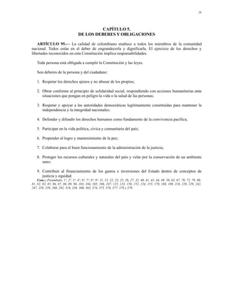 20




                                              CAPÍTULO 5.
                                    DE LOS DEBERES Y OBLIGACIONES

    ARTÍCULO 95.— La calidad de colombiano enaltece a todos los miembros de la comunidad
nacional. Todos están en el deber de engrandecerla y dignificarla. El ejercicio de los derechos y
libertades reconocidos en esta Constitución implica responsabilidades.

    Toda persona está obligada a cumplir la Constitución y las leyes.

    Son deberes de la persona y del ciudadano:

    1. Respetar los derechos ajenos y no abusar de los propios;

    2. Obrar conforme al principio de solidaridad social, respondiendo con acciones humanitarias ante
       situaciones que pongan en peligro la vida o la salud de las personas;

    3. Respetar y apoyar a las autoridades democráticas legítimamente constituidas para mantener la
       independencia y la integridad nacionales;

    4. Defender y difundir los derechos humanos como fundamento de la convivencia pacífica;

    5. Participar en la vida política, cívica y comunitaria del país;

    6. Propender al logro y mantenimiento de la paz;

    7. Colaborar para el buen funcionamiento de la administración de la justicia;

    8. Proteger los recursos culturales y naturales del país y velar por la conservación de un ambiente
       sano;

    9. Contribuir al financiamiento de los gastos e inversiones del Estado dentro de conceptos de
       justicia y equidad.
    Conc.: Preámbulo, 1º, 2º, 3º, 4º, 6º, 7º, 8º, 9º, 11, 13, 22, 23, 25, 26, 27, 32, 40, 41, 43, 44, 49, 58, 63, 67, 70, 72, 79, 80,
81, 82, 83, 85, 86, 87, 88, 89, 96, 103, 104, 105, 106, 107, 125, 133, 150, 152, 154, 155, 170, 188, 189, 218, 228, 229, 242,
247, 258, 259, 260, 282, 316, 338, 360, 363, 374, 375, 376, 377, 378 y 379.
 