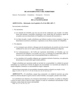 21




                                          TÍTULO III
                             DE LOS HABITANTES Y DEL TERRITORIO

   Sumario: Nacionalidad.— Ciudadanía.— Extranjería.— Territorio.

                                                CAPÍTULO 1.
                                            DE LA NACIONALIDAD

   ARTÍCULO 96.— Reformado. Acto Legislativo No. 01 de 2002. ART. 1º:

   Son nacionales colombianos:

   1. Por nacimiento:

      a) Los naturales de Colombia, que (sic) con una de dos condiciones: que el padre o la madre
         hayan sido naturales o nacionales colombianos o que, siendo hijos de extranjeros, alguno de
         sus padres estuviere domiciliado en la República en el momento del nacimiento y;

      b) Los hijos de padre o madre colombianos que hubieren nacido en tierra extranjera y luego se
         domiciliaren en territorio colombiano o registraren en una oficina consular de la República.

   2. Por adopción:

      a) Los extranjeros que soliciten y obtengan carta de naturalización, de acuerdo con la ley, la cual
         establecerá los casos en los cuales se pierde la nacionalidad colombiana por adopción;

      b) Los Latinoamericanos y del Caribe por nacimiento domiciliados en Colombia, que con
         autorización del Gobierno y de acuerdo con la ley y el principio de reciprocidad, pidan ser
         inscritos como colombianos ante la municipalidad donde se establecieren, y;

      c) Los miembros de los pueblos indígenas que comparten territorios fronterizos, con aplicación
         del principio de reciprocidad según tratados públicos.

   Ningún colombiano por nacimiento podrá ser privado de su nacionalidad. La calidad de nacional
colombiano no se pierde por el hecho de adquirir otra nacionalidad. Los nacionales por adopción no
estarán obligados a renunciar a su nacionalidad de origen o adopción.

   Quienes hayan renunciado a la nacionalidad colombiana podrán recobrarla con arreglo a la ley.
   Conc.: 9º, 40, 95, 97, 100, 172, 177, 179, 189, 191,204, 232, 249, 255, 264, 266 y 267.

   ARTÍCULO 97.— El colombiano, aunque haya renunciado a la calidad de nacional, que actúe
contra los intereses del país en guerra exterior contra Colombia, será juzgado y penado como traidor.

   Los colombianos por adopción y los extranjeros domiciliados en Colombia, no podrán ser obligados
a tomar las armas contra su país de origen; tampoco lo serán los colombianos nacionalizados en país
extranjero, contra el país de su nueva nacionalidad.
   Conc.: 40, 81, 95, 96, 189, 216 y 223.
 