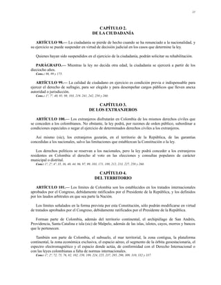 22




                                                  CAPÍTULO 2.
                                               DE LA CIUDADANÍA

   ARTÍCULO 98.— La ciudadanía se pierde de hecho cuando se ha renunciado a la nacionalidad, y
su ejercicio se puede suspender en virtud de decisión judicial en los casos que determine la ley.

   Quienes hayan sido suspendidos en el ejercicio de la ciudadanía, podrán solicitar su rehabilitación.

   PARÁGRAFO.— Mientras la ley no decida otra edad, la ciudadanía se ejercerá a partir de los
dieciocho años.
   Conc.: 96, 99 y 175.

   ARTÍCULO 99.— La calidad de ciudadano en ejercicio es condición previa e indispensable para
ejercer el derecho de sufragio, para ser elegido y para desempeñar cargos públicos que lleven anexa
autoridad o jurisdicción.
   Conc.: 1º, 7º, 40, 95, 98, 103, 219, 241, 242, 258 y 260.

                                                 CAPÍTULO 3.
                                             DE LOS EXTRANJEROS

   ARTÍCULO 100.— Los extranjeros disfrutarán en Colombia de los mismos derechos civiles que
se conceden a los colombianos. No obstante, la ley podrá, por razones de orden público, subordinar a
condiciones especiales o negar el ejercicio de determinados derechos civiles a los extranjeros.

   Así mismo (sic), los extranjeros gozarán, en el territorio de la República, de las garantías
concedidas a los nacionales, salvo las limitaciones que establezcan la Constitución o la ley.

   Los derechos políticos se reservan a los nacionales, pero la ley podrá conceder a los extranjeros
residentes en Colombia el derecho al voto en las elecciones y consultas populares de carácter
municipal o distrital.
   Conc: 1º, 2º, 4º, 35, 36, 40, 44, 96, 97, 99, 103, 171, 189, 212, 213, 227, 258 y 260.

                                                   CAPÍTULO 4.
                                                 DEL TERRITORIO

   ARTÍCULO 101.— Los límites de Colombia son los establecidos en los tratados internacionales
aprobados por el Congreso, debidamente ratificados por el Presidente de la República, y los definidos
por los laudos arbitrales en que sea parte la Nación.

   Los límites señalados en la forma prevista por esta Constitución, sólo podrán modificarse en virtud
de tratados aprobados por el Congreso, debidamente ratificados por el Presidente de la República.

   Forman parte de Colombia, además del territorio continental, el archipiélago de San Andrés,
Providencia, Santa Catalina e isla (sic) de Malpelo, además de las islas, islotes, cayos, morros y bancos
que le pertenecen.

   También son parte de Colombia, el subsuelo, el mar territorial, la zona contigua, la plataforma
continental, la zona económica exclusiva, el espacio aéreo, el segmento de la órbita geoestacionaria, el
espectro electromagnético y el espacio donde actúa, de conformidad con el Derecho Internacional o
con las leyes colombianas a falta de normas internacionales.
   Conc: 1º, 2º, 72, 75, 76, 82, 102, 150, 189, 224, 225, 237, 285, 290, 309, 310, 332 y 337.
 