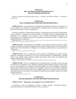 24




                                          TÍTULO IV
                             DE LA PARTICIPACIÓN DEMOCRÁTICA Y
                                  DE LOS PARTIDOS POLÍTICOS

    Sumario: Formas de participación democrática.— Partidos y movimientos políticos.— Estatuto de
la oposición.

                                    CAPÍTULO 1.
                    DE LAS FORMAS DE PARTICIPACIÓN DEMOCRÁTICA

   ARTÍCULO 103.— Son mecanismos de participación del pueblo en ejercicio de su soberanía: el
voto, el plebiscito, el referendo, la consulta popular, el cabildo abierto, la iniciativa legislativa y la
revocatoria del mandato. La ley los reglamentará.

   El Estado contribuirá a la organización, promoción y capacitación de las asociaciones profesionales,
cívicas, sindicales, comunitarias, juveniles, benéficas o de utilidad común no gubernamentales, sin
detrimento de su autonomía con el objeto de que constituyan mecanismos democráticos de
representación en las diferentes instancias de participación, concertación, control y vigilancia de la
gestión pública que se establezcan.
   Conc.: Preámbulo, 1º, 2º, 3º, 18, 20, 26, 38, 39, 40, 45, 49, 54, 78, 79, 95, 99, 100, 104, 106, 133, 152, 155, 170, 241,
258, 265, 270, 313, 316, 318, 319, 330, 374, 376 y 377.

   ARTÍCULO 104.— El Presidente de la República, con la firma de todos los ministros y previo
concepto favorable del Senado de la República, podrá consultar al pueblo decisiones de trascendencia
nacional. La decisión del pueblo será obligatoria. La consulta no podrá realizarse en concurrencia con
otra elección.
   Conc.: 2º, 3º,40, 95, 103, 105, 114, 170, 189 y 241.

   ARTÍCULO 105.— Previo cumplimiento de los requisitos y formalidades que señale el estatuto
general de la organización territorial y en los casos que éste determine, los Gobernadores y Alcaldes
según el caso, podrán realizar consultas populares para decidir sobre asuntos de competencia del
respectivo departamento o municipio.
   Conc.: 2º, 3º, 40, 95, 100, 104, 259, 296, 297, 298, 303, 305, 307, 313, 314, 316, 319, 321 y 326.

    ARTÍCULO 106.— Previo el cumplimiento de los requisitos que la ley señale y en los casos que
ésta determine, los habitantes de las entidades territoriales podrán presentar proyectos sobre asuntos
que son de competencia de la respectiva corporación pública, la cual está obligada a tramitarlos;
decidir sobre las disposiciones de interés de la comunidad a iniciativa de la autoridad o corporación
correspondiente o por lo menos del 10% de los ciudadanos inscritos en el respectivo censo electoral; y
elegir representantes en las juntas de las empresas que prestan servicios públicos dentro de la entidad
territorial respectiva.
   Conc.: 40, 95, 103, 154, 155, 313 y 321.

                                     CAPÍTULO 2.
                  DE LOS PARTIDOS Y DE LOS MOVIMIENTOS POLÍTICOS

   ARTÍCULO 107.— Reformado. Acto Legislativo No. 01 de 2003. ART. 1º:

  Se garantiza a todos los ciudadanos el derecho a fundar, organizar y desarrollar partidos y
movimientos políticos, y la libertad de afiliarse a ellos o de retirarse.
 