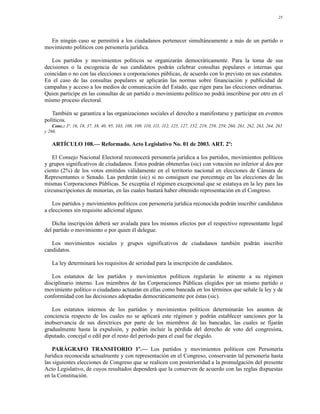 25




  En ningún caso se permitirá a los ciudadanos pertenecer simultáneamente a más de un partido o
movimiento políticos con personería jurídica.

   Los partidos y movimientos políticos se organizarán democráticamente. Para la toma de sus
decisiones o la escogencia de sus candidatos podrán celebrar consultas populares o internas que
coincidan o no con las elecciones a corporaciones públicas, de acuerdo con lo previsto en sus estatutos.
En el caso de las consultas populares se aplicarán las normas sobre financiación y publicidad de
campañas y acceso a los medios de comunicación del Estado, que rigen para las elecciones ordinarias.
Quien participe en las consultas de un partido o movimiento político no podrá inscribirse por otro en el
mismo proceso electoral.

   También se garantiza a las organizaciones sociales el derecho a manifestarse y participar en eventos
políticos.
    Conc.: 3º, 16, 18, 37, 38, 40, 95, 103, 108, 109, 110, 111, 112, 125, 127, 152, 219, 258, 259, 260, 261, 262, 263, 264, 265
y 266.

   ARTÍCULO 108.— Reformado. Acto Legislativo No. 01 de 2003. ART. 2º:

    El Consejo Nacional Electoral reconocerá personería jurídica a los partidos, movimientos políticos
y grupos significativos de ciudadanos. Estos podrán obtenerlas (sic) con votación no inferior al dos por
ciento (2%) de los votos emitidos válidamente en el territorio nacional en elecciones de Cámara de
Representantes o Senado. Las perderán (sic) si no consiguen ese porcentaje en las elecciones de las
mismas Corporaciones Públicas. Se exceptúa el régimen excepcional que se estatuya en la ley para las
circunscripciones de minorías, en las cuales bastará haber obtenido representación en el Congreso.

    Los partidos y movimientos políticos con personería jurídica reconocida podrán inscribir candidatos
a elecciones sin requisito adicional alguno.

   Dicha inscripción deberá ser avalada para los mismos efectos por el respectivo representante legal
del partido o movimiento o por quien él delegue.

   Los movimientos sociales y grupos significativos de ciudadanos también podrán inscribir
candidatos.

   La ley determinará los requisitos de seriedad para la inscripción de candidatos.

   Los estatutos de los partidos y movimientos políticos regularán lo atinente a su régimen
disciplinario interno. Los miembros de las Corporaciones Públicas elegidos por un mismo partido o
movimiento político o ciudadano actuarán en ellas como bancada en los términos que señale la ley y de
conformidad con las decisiones adoptadas democráticamente por éstas (sic).

   Los estatutos internos de los partidos y movimientos políticos determinarán los asuntos de
conciencia respecto de los cuales no se aplicará este régimen y podrán establecer sanciones por la
inobservancia de sus directrices por parte de los miembros de las bancadas, las cuales se fijarán
gradualmente hasta la expulsión, y podrán incluir la pérdida del derecho de voto del congresista,
diputado, concejal o edil por el resto del período para el cual fue elegido.

    PARÁGRAFO TRANSITORIO 1º.— Los partidos y movimientos políticos con Personería
Jurídica reconocida actualmente y con representación en el Congreso, conservarán tal personería hasta
las siguientes elecciones de Congreso que se realicen con posterioridad a la promulgación del presente
Acto Legislativo, de cuyos resultados dependerá que la conserven de acuerdo con las reglas dispuestas
en la Constitución.
 