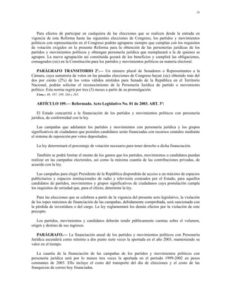 26




   Para efectos de participar en cualquiera de las elecciones que se realicen desde la entrada en
vigencia de esta Reforma hasta las siguientes elecciones de Congreso, los partidos y movimientos
políticos con representación en el Congreso podrán agruparse siempre que cumplan con los requisitos
de votación exigidos en la presente Reforma para la obtención de las personerías jurídicas de los
partidos y movimientos políticos y obtengan personería jurídica que reemplazará a la de quienes se
agrupen. La nueva agrupación así constituida gozará de los beneficios y cumplirá las obligaciones,
consagrados (sic) en la Constitución para los partidos y movimientos políticos en materia electoral.

   PARÁGRAFO TRANSITORIO 2º.— Un número plural de Senadores o Representantes a la
Cámara, cuya sumatoria de votos en las pasadas elecciones de Congreso hayan (sic) obtenido más del
dos por ciento (2%) de los votos válidos emitidos para Senado de la República en el Territorio
Nacional, podrán solicitar el reconocimiento de la Personería Jurídica de partido o movimiento
político. Esta norma regirá por tres (3) meses a partir de su promulgación.
   Conc.: 40, 107, 109, 264 y 265.

   ARTÍCULO 109.— Reformado. Acto Legislativo No. 01 de 2003. ART. 3º:

    El Estado concurrirá a la financiación de los partidos y movimientos políticos con personería
jurídica, de conformidad con la ley.

    Las campañas que adelanten los partidos y movimientos con personería jurídica y los grupos
significativos de ciudadanos que postulen candidatos serán financiadas con recursos estatales mediante
el sistema de reposición por votos depositados.

   La ley determinará el porcentaje de votación necesario para tener derecho a dicha financiación.

   También se podrá limitar el monto de los gastos que los partidos, movimientos o candidatos puedan
realizar en las campañas electorales, así como la máxima cuantía de las contribuciones privadas, de
acuerdo con la ley.

    Las campañas para elegir Presidente de la República dispondrán de acceso a un máximo de espacios
publicitarios y espacios institucionales de radio y televisión costeados por el Estado, para aquellos
candidatos de partidos, movimientos y grupos significativos de ciudadanos cuya postulación cumpla
los requisitos de seriedad que, para el efecto, determine la ley.

   Para las elecciones que se celebren a partir de la vigencia del presente acto legislativo, la violación
de los topes máximos de financiación de las campañas, debidamente comprobada, será sancionada con
la pérdida de investidura o del cargo. La ley reglamentará los demás efectos por la violación de este
precepto.

   Los partidos, movimientos y candidatos deberán rendir públicamente cuentas sobre el volumen,
origen y destino de sus ingresos.

   PARÁGRAFO.— La financiación anual de los partidos y movimientos políticos con Personería
Jurídica ascenderá como mínimo a dos punto siete veces la aportada en el año 2003, manteniendo su
valor en el tiempo.

   La cuantía de la financiación de las campañas de los partidos y movimientos políticos con
personería jurídica será por lo menos tres veces la aportada en el período 1999-2002 en pesos
constantes de 2003. Ello incluye el costo del transporte del día de elecciones y el costo de las
franquicias de correo hoy financiadas.
 