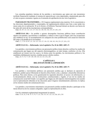 27




    Las consultas populares internas de los partidos y movimientos que opten por este mecanismo
recibirán financiación mediante el sistema de reposición por votos depositados, manteniendo para ello
el valor en pesos constantes vigente en el momento de aprobación de este Acto Legislativo.

   PARÁGRAFO TRANSITORIO.— El Congreso reglamentará estas materias. En lo concerniente a
las elecciones departamentales y municipales, tal reglamentación deberá estar lista a más tardar tres
meses antes de su realización. Si no lo hiciere, el Gobierno Nacional dictará un decreto con fuerza de
ley antes del cierre de las inscripciones correspondientes.
   Conc: 40, 107, 111, 123, 125, 127, 136, 152, 180, 183, 184, 219, 237, 265 y 355.

   ARTÍCULO 110.— Se prohíbe a quienes desempeñan funciones públicas hacer contribución
alguna a los partidos, movimientos o candidatos, o inducir a otros a que lo hagan, salvo las excepciones
que establezca la ley. El incumplimiento de cualquiera de estas prohibiciones será causal de remoción
del cargo o de pérdida de la investidura.
   Conc.: 2º, 3º, 83, 92,107, 111, 124, 125, 126, 127, 136, 152, 180, 183, 184, 219, 237, 265 y 355.

   ARTÍCULO 111.— Reformado. Acto Legislativo No. 01 de 2003. ART. 4º:

   Los partidos y movimientos políticos con personería jurídica tienen derecho a utilizar los medios de
comunicación que hagan uso del espectro electromagnético, en todo tiempo, conforme a la ley. Ella
establecerá así mismo (sic) los casos y la forma como los partidos, los movimientos políticos y los
candidatos debidamente inscritos, tendrán acceso a dichos medios.
   Conc.: 20, 75, 76, 77, 107, 108, 109, 110, 112, 152, 219 y 265.

                                            CAPÍTULO 3.
                                   DEL ESTATUTO DE LA OPOSICIÓN

   ARTÍCULO 112.— Reformado. Acto Legislativo No. 01 de 2003. ART. 5º:

   Los partidos y movimientos políticos con personería jurídica que se declaren en oposición al
Gobierno, podrán ejercer libremente la función crítica frente a éste, y plantear y desarrollar alternativas
políticas. Para estos efectos, se les garantizarán los siguientes derechos: el acceso a la información y a
la documentación oficial, con las restricciones constitucionales y legales; el uso de los medios de
comunicación social del Estado o en aquellos que hagan uso del espectro electromagnético de acuerdo
con la representación obtenida en las elecciones para Congreso inmediatamente anteriores; la réplica
en los mismos medios de comunicación (sic).

  Los partidos y movimientos minoritarios con personería jurídica tendrán derecho a participar en las
mesas directivas de los cuerpos colegiados, según su representación en ellos.

   Una ley estatutaria reglamentará íntegramente la materia.
   Conc.: 15,16, 18, 21 40, 74, 75, 76, 77, 111, 120, 133, 147, 152, 153, 264, 265 y 293.
 