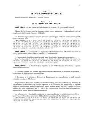 28




                                            TÍTULO V
                                  DE LA ORGANIZACIÓN DEL ESTADO

   Sumario: Estructura del Estado.— Función Pública.

                                             CAPÍTULO 1.
                                    DE LA ESTRUCTURA DEL ESTADO

   ARTÍCULO 113.— Son Ramas del Poder Público, la legislativa, la ejecutiva y la judicial.

  Además de los órganos que las integran existen otros, autónomos e independientes, para el
cumplimiento de las demás funciones del Estado.

   Los diferentes órganos del Estado tienen funciones separadas pero colaboran armónicamente para la
realización de sus fines.
   Conc.: Preámbulo, 1º, 2º, 3º, 4º, 114, 115, 116, 117, 118, 119, 120, 132, 133, 134, 135, 136, 137, 138, 139, 140, 141, 142,
143, 144, 145, 146, 147, 148, 149, 150, 151, 152, 153, 154, 155, 156, 157, 158, 159, 160, 161, 162, 163, 164, 165, 166, 167,
168, 169, 170, 171, 172, 173, 174, 175, 176, 177, 178, 179, 180, 181, 182, 183, 184, 185, 186, 187, 188, 189, 190, 191, 192,
193, 194, 195, 196, 197, 198, 199, 200, 201, 202, 203, 204, 205, 206, 207, 208, 209, 210, 211, 212, 213, 214, 215, 216, 217,
218, 219, 220, 221, 222, 223, 224, 225, 226, 227, 228, 229, 230, 231, 232, 233, 234, 235, 236, 237, 238, 239, 240, 241, 242,
243, 244, 245, 246, 247, 248, 249, 250, 251, 252, 253, 254, 255, 256 y 257.

   ARTÍCULO 114.— Corresponde al Congreso de la República reformar la Constitución, hacer las
leyes y ejercer control político sobre el gobierno y la administración.

   El Congreso de la República estará integrado por el Senado y la Cámara de Representantes.
   Conc.: Preámbulo, 1º, 2º, 3º, 4º, 113, 132, 133, 134, 135, 136, 137, 138, 139, 140, 141, 142, 143, 144, 145, 146, 147, 148,
149, 150, 151, 152, 153, 154, 155, 156, 157, 158, 159, 160, 161, 162, 163, 164, 165, 166, 167, 168, 169, 170, 171, 172, 173,
174, 175, 176, 177, 178, 179, 180, 181, 182, 183, 184, 185, 186, 187, 200, 374 y 375.

   ARTÍCULO 115.— El Presidente de la República es Jefe del Estado, Jefe del Gobierno y suprema
autoridad administrativa.

    El Gobierno Nacional está formado por el Presidente de la República, los ministros del despacho y
los directores de departamentos administrativos.

   El Presidente y el Ministro o Director de Departamento correspondientes, en cada negocio
particular, constituyen el Gobierno.

   Ningún acto del Presidente, excepto el de nombramiento y remoción de Ministros y Directores de
Departamentos Administrativos y aquellos expedidos en su calidad de Jefe del Estado y de suprema
autoridad administrativa, tendrá valor ni fuerza alguna mientras no sea suscrito y comunicado por el
Ministro del ramo respectivo o por el Director del Departamento Administrativo correspondiente,
quienes, por el mismo hecho, se hacen responsables.

    Las gobernaciones y las alcaldías, así como las superintendencias, los establecimientos públicos y
las empresas industriales o comerciales del Estado, forman parte de la Rama Ejecutiva.
   Conc.: Preámbulo, 1º, 2º, 3º, 56, 59, 62, 113, 131, 150, 154, 174, 188, 189, 190, 191, 192, 193, 194, 195, 196, 197, 198,
199, 200, 201, 202, 203, 204, 205, 206, 207, 208, 209, 210, 211, 212, 213, 214, 215, 216, 217, 218, 219, 220, 221, 222, 223,
224, 225, 226, 227, 238, 303, 314 y 354.
 