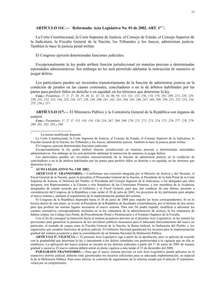 29




    ARTÍCULO 116*.— Reformado. Acto Legislativo No. 03 de 2002. ART. 1º**:

   La Corte Constitucional, la Corte Suprema de Justicia, el Consejo de Estado, el Consejo Superior de
la Judicatura, la Fiscalía General de la Nación, los Tribunales y los Jueces, administran justicia.
También lo hace la justicia penal militar.

    El Congreso ejercerá determinadas funciones judiciales.

   Excepcionalmente la ley podrá atribuir función jurisdiccional en materias precisas a determinadas
autoridades administrativas. Sin embargo no les será permitido adelantar la instrucción de sumarios ni
juzgar delitos.

   Los particulares pueden ser investidos transitoriamente de la función de administrar justicia en la
condición de jurados en las causas criminales, conciliadores o en la de árbitros habilitados por las
partes para proferir fallos en derecho o en equidad, en los términos que determine la ley.
   Conc.: Preámbulo, 1º, 2º, 3º, 28, 29, 30, 31, 32, 33, 34, 86, 95, 113, 131, 152, 156, 174, 178, 201, 209, 213, 228, 229,
230, 231, 232, 233, 234, 235, 236, 237, 238, 239, 240, 241, 242, 243, 244, 245, 246, 247, 248, 249, 250, 251, 252, 253, 254,
255, 256 y 257.

   ARTÍCULO 117.— El Ministerio Público y la Contraloría General de la República son órganos de
control.
   Conc.: Preámbulo, 1º, 2º, 3º, 113, 118, 119, 120, 214, 267, 268, 269, 270, 271, 272, 273, 274, 275, 276, 277, 278, 279,
280, 281, 282, 283 y 284.

*
         La norma modificada disponía:
    La Corte Constitucional, la Corte Suprema de Justicia, el Consejo de Estado, el Consejo Superior de la Judicatura, la
Fiscalía General de la Nación, los Tribunales y los Jueces, administran justicia. También lo hace la justicia penal militar.
    El Congreso ejercerá determinadas funciones judiciales.
    Excepcionalmente la ley podrá atribuir función jurisdiccional en materias precisas a determinadas autoridades
administrativas. Sin embargo no les será permitido adelantar la instrucción de sumarios ni juzgar delitos.
    Los particulares pueden ser investidos transitoriamente de la función de administrar justicia en la condición de
conciliadores o en la de árbitros habilitados por las partes para proferir fallos en derecho o en equidad, en los términos que
determine la ley.
**
    ACTO LEGISLATIVO No. 3 DE 2002.
    ARTÍCULO 4º. TRANSITORIO.— Confórmase una comisión integrada por el Ministro de Justicia y del Derecho, el
Fiscal General de la Nación, quien la presidirá, el Procurador General de la Nación, el Presidente de la Sala Penal de la Corte
Suprema de Justicia, el Defensor del Pueblo, el Presidente del Consejo Superior de la Judicatura, o los delegados que ellos
designen, tres Representantes a la Cámara y tres Senadores de las Comisiones Primeras, y tres miembros de la Academia
designados de común acuerdo por el Gobierno y el Fiscal General, para que, por conducto de este último, presente a
consideración del Congreso de la República a más tardar el 20 de julio de 2003, los proyectos de ley pertinentes para adoptar
el nuevo sistema y adelante el seguimiento de la implementación gradual del sistema.
    El Congreso de la República dispondrá hasta el 20 de junio de 2004 para expedir las leyes correspondientes. Si no lo
hiciere dentro de este plazo, se reviste al Presidente de la República de facultades extraordinarias, por el término de dos meses
para que profiera las normas legales necesarias al nuevo sistema. Para este fin podrá expedir, modificar o adicionar los
cuerpos normativos correspondientes incluidos en la ley estatutaria de la administración de justicia, la ley estatutaria de
habeas corpus, los Código (sic) Penal, de Procedimiento Penal y Penitenciario y el Estatuto Orgánico de la Fiscalía.
    Con el fin de conseguir la transición hacia el sistema acusatorio previsto en el presente Acto Legislativo, la ley tomará las
previsiones para garantizar la presencia de los servidores públicos necesarios para el adecuado funcionamiento del nuevo en
particular, el traslado de cargos entre la Fiscalía General de la Nación, la Rama Judicial, la Defensoría del Pueblo, y los
organismos que cumplen funciones de policía judicial. El Gobierno Nacional garantizará los recursos para la implementación
gradual del sistema acusatorio y para la consolidación de un Sistema Nacional de Defensoría Pública.
    ARTÍCULO 5º. VIGENCIA.— El presente Acto Legislativo rige a partir de su aprobación, pero se aplicará de acuerdo
con la gradualidad que determine la ley y únicamente a los delitos cometidos con posterioridad a la vigencia que en ella se
establezca. La aplicación del nuevo sistema se iniciará en los distritos judiciales a partir del 1º de enero de 2005 de manera
gradual y sucesiva. El nuevo sistema deberá entrar en plena vigencia a más tardar el 31 de diciembre del 2008.
    PARÁGRAFO TRANSITORIO.— Para que el nuevo sistema previsto en este Acto Legislativo pueda aplicarse en el
respectivo distrito judicial, deberán estar garantizados los recursos suficientes para su adecuada implementación, en especial
la de la Defensoría Pública. Para estos efectos, la comisión de seguimiento de la reforma creada por el artículo 4º transitorio,
velará por su cumplimiento.
 
