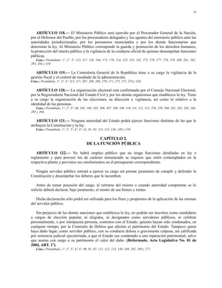 30




    ARTÍCULO 118.— El Ministerio Público será ejercido por el Procurador General de la Nación,
por el Defensor del Pueblo, por los procuradores delegados y los agentes del ministerio público ante las
autoridades jurisdiccionales, por los personeros municipales y por los demás funcionarios que
determine la ley. Al Ministerio Público corresponde la guarda y promoción de los derechos humanos,
la protección del interés público y la vigilancia de la conducta oficial de quienes desempeñan funciones
públicas.
   Conc.: Preámbulo, 1º, 2º, 3º, 113, 117, 156, 164, 173, 178, 214, 222, 235, 242, 275, 276, 277, 278, 279, 280, 281, 282,
283, 284 y 318.

   ARTÍCULO 119.— La Contraloría General de la República tiene a su cargo la vigilancia de la
gestión fiscal y el control de resultado de la administración.
Conc.: Preámbulo, 1º, 2º, 3º, 113, 117, 267, 268, 269, 270, 271, 272, 273, 274 y 354.

   ARTÍCULO 120.— La organización electoral está conformada por el Consejo Nacional Electoral,
por la Registraduría Nacional del Estado Civil y por los demás organismos que establezca la ley. Tiene
a su cargo la organización de las elecciones, su dirección y vigilancia, así como lo relativo a la
identidad de las personas.
   Conc.: Preámbulo, 1º, 2º, 3º, 40, 103, 104, 105, 106, 107, 108, 109, 110, 111, 112, 113, 258, 259, 260, 261, 262, 263, 264,
265 y 266.

    ARTÍCULO 121.— Ninguna autoridad del Estado podrá ejercer funciones distintas de las que le
atribuyen la Constitución y la ley.
   Conc.: Preámbulo, 1º, 2º, 3º, 4º, 6º, 41, 91, 92, 114, 122, 136, 149 y 150.

                                                CAPÍTULO 2.
                                          DE LA FUNCIÓN PÚBLICA

   ARTÍCULO 122.— No habrá empleo público que no tenga funciones detalladas en ley o
reglamento y para proveer los de carácter remunerado se requiere que estén contemplados en la
respectiva planta y previstos sus emolumentos en el presupuesto correspondiente.

  Ningún servidor público entrará a ejercer su cargo sin prestar juramento de cumplir y defender la
Constitución y desempeñar los deberes que le incumben.

   Antes de tomar posesión del cargo, al retirarse del mismo o cuando autoridad competente se lo
solicite deberá declarar, bajo juramento, el monto de sus bienes y rentas.

   Dicha declaración sólo podrá ser utilizada para los fines y propósitos de la aplicación de las normas
del servidor público.

   Sin perjuicio de las demás sanciones que establezca la ley, no podrán ser inscritos como candidatos
a cargos de elección popular, ni elegidos, ni designados como servidores públicos, ni celebrar
personalmente, o por interpuesta persona, contratos con el Estado, quienes hayan sido condenados, en
cualquier tiempo, por la Comisión de Delitos que afecten el patrimonio del Estado. Tampoco quien
haya dado lugar, como servidor público, con su conducta dolosa o gravemente culposa, así calificada
por sentencia judicial ejecutoriada, a que el Estado sea condenado a una reparación patrimonial, salvo
que asuma con cargo a su patrimonio el valor del daño. (Reformado. Acto Legislativo No. 01 de
2004, ART. 1º).
   Conc.: Preámbulo, 1º, 2º, 3º, 4º, 6º, 90, 91, 92, 121, 122, 123, 150, 189, 192, 209 y 277.
 