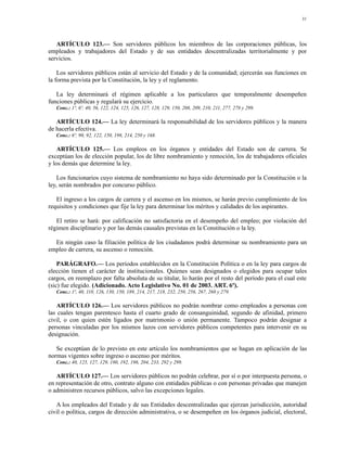 31




   ARTÍCULO 123.— Son servidores públicos los miembros de las corporaciones públicas, los
empleados y trabajadores del Estado y de sus entidades descentralizadas territorialmente y por
servicios.

    Los servidores públicos están al servicio del Estado y de la comunidad; ejercerán sus funciones en
la forma prevista por la Constitución, la ley y el reglamento.

   La ley determinará el régimen aplicable a los particulares que temporalmente desempeñen
funciones públicas y regulará su ejercicio.
   Conc.: 1º, 6º, 40, 56, 122, 124, 125, 126, 127, 128, 129, 150, 208, 209, 210, 211, 277, 278 y 299.

   ARTÍCULO 124.— La ley determinará la responsabilidad de los servidores públicos y la manera
de hacerla efectiva.
   Conc.: 6º, 90, 92, 122, 150, 198, 214, 250 y 168.

    ARTÍCULO 125.— Los empleos en los órganos y entidades del Estado son de carrera. Se
exceptúan los de elección popular, los de libre nombramiento y remoción, los de trabajadores oficiales
y los demás que determine la ley.

    Los funcionarios cuyo sistema de nombramiento no haya sido determinado por la Constitución o la
ley, serán nombrados por concurso público.

   El ingreso a los cargos de carrera y el ascenso en los mismos, se harán previo cumplimiento de los
requisitos y condiciones que fije la ley para determinar los méritos y calidades de los aspirantes.

   El retiro se hará: por calificación no satisfactoria en el desempeño del empleo; por violación del
régimen disciplinario y por las demás causales previstas en la Constitución o la ley.

  En ningún caso la filiación política de los ciudadanos podrá determinar su nombramiento para un
empleo de carrera, su ascenso o remoción.

    PARÁGRAFO.— Los períodos establecidos en la Constitución Política o en la ley para cargos de
elección tienen el carácter de institucionales. Quienes sean designados o elegidos para ocupar tales
cargos, en reemplazo por falta absoluta de su titular, lo harán por el resto del período para el cual este
(sic) fue elegido. (Adicionado. Acto Legislativo No. 01 de 2003. ART. 6º).
   Conc.: 1º, 40, 110, 126, 130, 150, 189, 214, 217, 218, 232, 250, 256, 267, 268 y 279.

   ARTÍCULO 126.— Los servidores públicos no podrán nombrar como empleados a personas con
las cuales tengan parentesco hasta el cuarto grado de consanguinidad, segundo de afinidad, primero
civil, o con quien estén ligados por matrimonio o unión permanente. Tampoco podrán designar a
personas vinculadas por los mismos lazos con servidores públicos competentes para intervenir en su
designación.

   Se exceptúan de lo previsto en este artículo los nombramientos que se hagan en aplicación de las
normas vigentes sobre ingreso o ascenso por méritos.
   Conc.: 40, 125, 127, 129, 180, 192, 196, 204, 233, 292 y 299.

   ARTÍCULO 127.— Los servidores públicos no podrán celebrar, por sí o por interpuesta persona, o
en representación de otro, contrato alguno con entidades públicas o con personas privadas que manejen
o administren recursos públicos, salvo las excepciones legales.

   A los empleados del Estado y de sus Entidades descentralizadas que ejerzan jurisdicción, autoridad
civil o política, cargos de dirección administrativa, o se desempeñen en los órganos judicial, electoral,
 