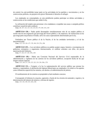 32




de control, les está prohibido tomar parte en las actividades de los partidos y movimientos y en las
controversias políticas, sin perjuicio de ejercer libremente el derecho al sufragio.

   Los empleados no contemplados en esta prohibición podrán participar en dichas actividades y
controversias en las condiciones que señale la ley.

   La utilización del empleo para presionar a los ciudadanos a respaldar una causa o campaña política
constituye causal de mala conducta.
   Conc.: 40, 107, 122, 123, 124, 125,129, 179, 180, 219 y 265.

   ARTÍCULO 128.— Nadie podrá desempeñar simultáneamente más de un empleo público ni
recibir más de una asignación que provenga del Tesoro público, o de empresas o de instituciones en las
que tenga parte mayoritaria el Estado, salvo los casos expresamente determinados por la ley.

   Entiéndese por Tesoro público el de la Nación, el de las entidades territoriales y el de las
descentralizadas.
   Conc.: 122, 124, 126, 127, 179, 189, 219, 278 y 286.

   ARTÍCULO 129.— Los servidores públicos no podrán aceptar cargos, honores o recompensas de
gobiernos extranjeros u organismos internacionales, ni celebrar contratos con ellos, sin previa
autorización del Gobierno.
   Conc.: 9º, 126, 127, 128, 189 y 220.

   ARTÍCULO 130.— Habrá una Comisión Nacional del Servicio Civil responsable de la
administración y vigilancia de las carreras de los servidores públicos, excepción hecha de las que
tengan carácter especial.
   Conc.: 125, 130, 217, 218, 222, 232, 253, 256, 268 y 279.

   ARTÍCULO 131.— Compete a la ley la reglamentación del servicio público que prestan los
notarios y registradores, la definición del régimen laboral para sus empleados y lo relativo a los aportes
como tributación especial de las notarías, con destino a la administración de justicia.

   El nombramiento de los notarios en propiedad se hará mediante concurso.

   Corresponde al Gobierno la creación, supresión y fusión de los círculos de notariado y registro y la
determinación del número de notarios y oficinas de registro.
   Conc.: 115, 116, 150, 152, 228 y 256.
 