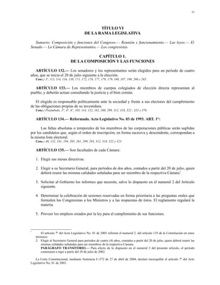 33




                                                 TÍTULO VI
                                          DE LA RAMA LEGISLATIVA

   Sumario: Composición y funciones del Congreso.— Reunión y funcionamiento.— Las leyes.— El
Senado.— La Cámara de Representantes.— Los congresistas.

                                          CAPÍTULO 1.
                               DE LA COMPOSICIÓN Y LAS FUNCIONES

   ARTÍCULO 132.— Los senadores y los representantes serán elegidos para un período de cuatro
años, que se inicia el 20 de julio siguiente a la elección.
    Conc.: 3º, 113, 114, 134, 138, 171, 172, 176, 177, 178, 179, 180, 187, 190, 260 y 265.

   ARTÍCULO 133.— Los miembros de cuerpos colegiados de elección directa representan al
pueblo, y deberán actuar consultando la justicia y el bien común.

   El elegido es responsable políticamente ante la sociedad y frente a sus electores del cumplimiento
de las obligaciones propias de su investidura.
    Conc.: Preámbulo, 3°, 4°, 6°, 103, 114, 132, 182, 260, 299, 312, 318, 322 , 323 y 376.

    ARTÍCULO 134.— Reformado. Acto Legislativo No. 03 de 1993. ART. 1°:

       Las faltas absolutas o temporales de los miembros de las corporaciones públicas serán suplidas
por los candidatos que, según el orden de inscripción, en forma sucesiva y descendente, correspondan a
la misma lista electoral.
    Conc.: 40, 132, 181, 194, 205, 261, 299, 293, 312, 318, 322 y 323.

    ARTÍCULO 135.— Son facultades de cada Cámara:

    1. Elegir sus mesas directivas.

    2. Elegir a su Secretario General, para períodos de dos años, contados a partir del 20 de julio, quien
       deberá reunir las mismas calidades señaladas para ser miembro de la respectiva Cámara*.

    3. Solicitar al Gobierno los informes que necesite, salvo lo dispuesto en el numeral 2 del Artículo
       siguiente.

    4. Determinar la celebración de sesiones reservadas en forma prioritaria a las preguntas orales que
       formulen los Congresistas a los Ministros y a las respuestas de éstos. El reglamento regulará la
       materia.

    5. Proveer los empleos creados por la ley para el cumplimiento de sus funciones.



*
        El artículo 7º del Acto Legislativo No. 01 de 2003 reformó el numeral 2. del artículo 135 de la Constitución en estos
    términos:
    2. Elegir al Secretario General para períodos de cuatro (4) años, contados a partir del 20 de julio, quien deberá reunir las
        mismas calidades señaladas para ser miembros de la respectiva Cámara.
        PARÁGRAFO TRANSITORIO.— Para efecto de lo dispuesto en el numeral 2 del presente artículo, el período
        comenzará a regir a partir del 20 de julio de 2002.

   La Corte Constitucional, mediante Sentencia C-372 de 27 de abril de 2004, declaró inexequible el artículo 7º del Acto
Legislativo No. 01 de 2003.
 