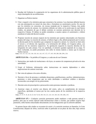 34




   6. Recabar del Gobierno la cooperación de los organismos de la administración pública para el
      mejor desempeño de sus atribuciones.

   7. Organizar su Policía interior.

   8. Citar y requerir a los ministros para que concurran a las sesiones. Las citaciones deberán hacerse
      con una anticipación no menor de cinco días y formularse en cuestionario escrito. En caso de
      que los ministros no concurran, sin excusa aceptada por la respectiva Cámara, ésta podrá
      proponer moción de censura. Los ministros deberán ser oídos en la sesión para la cual fueron
      citados, sin perjuicio de que el debate continúe en sesiones posteriores por decisión de la
      respectiva Cámara. El debate no podrá extenderse a asuntos ajenos al cuestionario y deberá
      encabezar el orden del día de la sesión.

   9. Proponer moción de censura respecto de los ministros por asuntos relacionados con funciones
      propias del cargo. La moción de censura, si hubiere lugar a ella, deberá proponerla por lo menos
      la décima parte de los miembros que componen la respectiva cámara. La votación se hará entre
      el tercero y el décimo día siguientes a la terminación del debate, en Congreso pleno, con
      audiencia de los ministros respectivos. Su aprobación requerirá la mayoría absoluta de los
      integrantes de cada cámara. Una vez aprobada, el ministro quedará separado de su cargo. Si
      fuere rechazada, no podrá presentarse otra sobre la misma materia a menos que la motiven
      hechos nuevos.
   Conc.: 114, 115, 122, 135, 136, 138, 141, 145, 147, 172, 177, 183, 189, 200, 208, 209 y 218.

   ARTÍCULO 136.— Se prohíbe al Congreso y a cada una de sus Cámaras:

   1. Inmiscuirse, por medio de resoluciones o de leyes, en asuntos de competencia privativa de otras
      autoridades.

   2. Exigir al Gobierno información sobre instrucciones en materia diplomática o sobre
      negociaciones de carácter reservado.

   3. Dar votos de aplauso a los actos oficiales.

   4. Decretar a favor de personas o entidades donaciones, gratificaciones, auxilios, indemnizaciones,
      pensiones u otras erogaciones que no estén destinadas a satisfacer créditos o derechos
      reconocidos con arreglo a la ley preexistente.

   5. Decretar actos de proscripción o persecución contra personas naturales o jurídicas.

   6. Autorizar viajes al exterior con dineros del erario, salvo en cumplimiento de misiones
      específicas, aprobadas al menos por las tres cuartas partes de los miembros de la respectiva
      Cámara.
   Conc.: 4°, 6°, 9º, 18, 20, 34, 35, 40, 74, 84, 109, 110, 121, 133, 135, 149, 183, 189, 200 y 355.

    ARTÍCULO 137.— Cualquier comisión permanente podrá emplazar a toda persona natural o
jurídica, para que en sesión especial rinda declaraciones orales o escritas, que podrán exigirse bajo
juramento, sobre hechos relacionados directamente con las indagaciones que la comisión adelante.

   Si quienes hayan sido citados se excusaren de asistir y la comisión insistiere en llamarlos, la Corte
Constitucional, después de oírlos, resolverá sobre el particular en un plazo de diez días, bajo estricta
reserva.
 