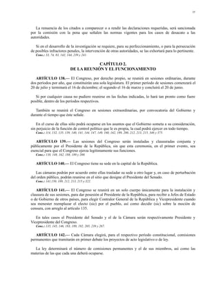 35




   La renuencia de los citados a comparecer o a rendir las declaraciones requeridas, será sancionada
por la comisión con la pena que señalen las normas vigentes para los casos de desacato a las
autoridades.

   Si en el desarrollo de la investigación se requiere, para su perfeccionamiento, o para la persecución
de posibles infractores penales, la intervención de otras autoridades, se las exhortará para lo pertinente.
   Conc.: 33, 74, 83, 142, 144, 239 y 241.

                                         CAPÍTULO 2.
                             DE LA REUNIÓN Y EL FUNCIONAMIENTO

   ARTÍCULO 138.— El Congreso, por derecho propio, se reunirá en sesiones ordinarias, durante
dos períodos por año, que constituirán una sola legislatura. El primer período de sesiones comenzará el
20 de julio y terminará el 16 de diciembre; el segundo el 16 de marzo y concluirá el 20 de junio.

   Si por cualquier causa no pudiere reunirse en las fechas indicadas, lo hará tan pronto como fuere
posible, dentro de los períodos respectivos.

   También se reunirá el Congreso en sesiones extraordinarias, por convocatoria del Gobierno y
durante el tiempo que éste señale.

   En el curso de ellas sólo podrá ocuparse en los asuntos que el Gobierno someta a su consideración,
sin perjuicio de la función de control político que le es propia, la cual podrá ejercer en todo tiempo.
   Conc.: 114, 132, 135, 139, 140, 141, 144, 147, 149, 160, 162, 189, 200, 212, 213, 215, 346 y 375.

   ARTÍCULO 139.— Las sesiones del Congreso serán instaladas y clausuradas conjunta y
públicamente por el Presidente de la República, sin que esta ceremonia, en el primer evento, sea
esencial para que el Congreso ejerza legítimamente sus funciones.
   Conc.: 138, 148, 162, 188, 189 y 200.

   ARTÍCULO 140.— El Congreso tiene su sede en la capital de la República.

   Las cámaras podrán por acuerdo entre ellas trasladar su sede a otro lugar y, en caso de perturbación
del orden público, podrán reunirse en el sitio que designe el Presidente del Senado.
   Conc.: 141,150, 189, 212, 213, 215 y 322.

   ARTÍCULO 141.— El Congreso se reunirá en un solo cuerpo únicamente para la instalación y
clausura de sus sesiones, para dar posesión al Presidente de la República, para recibir a Jefes de Estado
o de Gobierno de otros países, para elegir Contralor General de la República y Vicepresidente cuando
sea menester reemplazar el electo (sic) por el pueblo, así como decidir (sic) sobre la moción de
censura, con arreglo al artículo 135.

   En tales casos el Presidente del Senado y el de la Cámara serán respectivamente Presidente y
Vicepresidente del Congreso.
   Conc.: 135, 145, 146, 183, 189, 192, 205, 239 y 267.

   ARTÍCULO 142.— Cada Cámara elegirá, para el respectivo período constitucional, comisiones
permanentes que tramitarán en primer debate los proyectos de acto legislativo o de ley.

  La ley determinará el número de comisiones permanentes y el de sus miembros, así como las
materias de las que cada una deberá ocuparse.
 