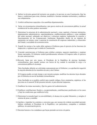 37




4. Definir la división general del territorio con arreglo a lo previsto en esta Constitución, fijar las
   bases y condiciones para crear, eliminar, modificar o fusionar entidades territoriales y establecer
   sus competencias.

5. Conferir atribuciones especiales a las asambleas departamentales.

6. Variar, en circunstancias extraordinarias y por graves motivos de conveniencia pública, la actual
   residencia de los altos poderes nacionales.

7. Determinar la estructura de la administración nacional y crear, suprimir o fusionar ministerios,
   departamentos administrativos, superintendencias, establecimientos públicos y otras entidades
   del orden nacional, señalando sus objetivos y estructura orgánica; reglamentar la creación y
   funcionamiento de las Corporaciones Autónomas Regionales dentro de un régimen de
   autonomía; así mismo, crear o autorizar la constitución de empresas industriales y comerciales
   del Estado y sociedades de economía mixta.

8. Expedir las normas a las cuales debe sujetarse el Gobierno para el ejercicio de las funciones de
   inspección y vigilancia que le señala la Constitución.

9. Conceder autorizaciones al Gobierno para celebrar contratos, negociar empréstitos y enajenar
   bienes nacionales. El Gobierno rendirá periódicamente informes al Congreso sobre el ejercicio
   de estas autorizaciones.

10.Revestir, hasta por seis meses, al Presidente de la República de precisas facultades
   extraordinarias, para expedir normas con fuerza de ley cuando la necesidad lo exija o la
   conveniencia pública lo aconseje.

   Tales facultades deberán ser solicitadas expresamente por el Gobierno y su aprobación requerirá
   la mayoría absoluta de los miembros de una y otra Cámara.

   El Congreso podrá, en todo tiempo y por iniciativa propia, modificar los decretos leyes dictados
   por el Gobierno en uso de facultades extraordinarias.

   Estas facultades no se podrán conferir para expedir códigos, leyes estatutarias, orgánicas, ni las
   previstas en el numeral 20 del presente artículo, ni para decretar impuestos.

11.Establecer las rentas nacionales y fijar los gastos de la administración.

12.Establecer contribuciones fiscales y, excepcionalmente, contribuciones parafiscales en los casos
   y bajo las condiciones que establezca la ley.

13.Determinar la moneda legal, la convertibilidad y el alcance de su poder liberatorio, y arreglar el
   sistema de pesas y medidas.

14.Aprobar o improbar los contratos o convenios que, por razones de evidente necesidad nacional,
   hubiere celebrado el Presidente de la República, con particulares, compañías o entidades
   públicas, sin autorización previa.

15.Decretar honores a los ciudadanos que hayan prestado servicios a la patria.
 