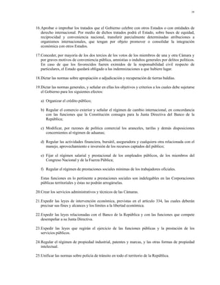 38




16.Aprobar o improbar los tratados que el Gobierno celebre con otros Estados o con entidades de
   derecho internacional. Por medio de dichos tratados podrá el Estado, sobre bases de equidad,
   reciprocidad y conveniencia nacional, transferir parcialmente determinadas atribuciones a
   organismos internacionales, que tengan por objeto promover o consolidar la integración
   económica con otros Estados.

17.Conceder, por mayoría de los dos tercios de los votos de los miembros de una y otra Cámara y
   por graves motivos de conveniencia pública, amnistías o indultos generales por delitos políticos.
   En caso de que los favorecidos fueren eximidos de la responsabilidad civil respecto de
   particulares, el Estado quedará obligado a las indemnizaciones a que hubiere lugar.

18.Dictar las normas sobre apropiación o adjudicación y recuperación de tierras baldías.

19.Dictar las normas generales, y señalar en ellas los objetivos y criterios a los cuales debe sujetarse
   el Gobierno para los siguientes efectos:

   a) Organizar el crédito público;

   b) Regular el comercio exterior y señalar el régimen de cambio internacional, en concordancia
      con las funciones que la Constitución consagra para la Junta Directiva del Banco de la
      República;

   c) Modificar, por razones de política comercial los aranceles, tarifas y demás disposiciones
      concernientes al régimen de aduanas;

   d) Regular las actividades financiera, bursátil, aseguradora y cualquiera otra relacionada con el
      manejo, aprovechamiento e inversión de los recursos captados del público;

   e) Fijar el régimen salarial y prestacional de los empleados públicos, de los miembros del
      Congreso Nacional y de la Fuerza Pública;

   f) Regular el régimen de prestaciones sociales mínimas de los trabajadores oficiales.

   Estas funciones en lo pertinente a prestaciones sociales son indelegables en las Corporaciones
   públicas territoriales y éstas no podrán arrogárselas.

20.Crear los servicios administrativos y técnicos de las Cámaras.

21.Expedir las leyes de intervención económica, previstas en el artículo 334, las cuales deberán
   precisar sus fines y alcances y los límites a la libertad económica.

22.Expedir las leyes relacionadas con el Banco de la República y con las funciones que compete
   desempeñar a su Junta Directiva.

23.Expedir las leyes que regirán el ejercicio de las funciones públicas y la prestación de los
   servicios públicos.

24.Regular el régimen de propiedad industrial, patentes y marcas, y las otras formas de propiedad
   intelectual.

25.Unificar las normas sobre policía de tránsito en todo el territorio de la República.
 