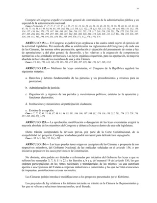 39




   Compete al Congreso expedir el estatuto general de contratación de la administración pública y en
especial de la administración nacional.
    Conc.: Preámbulo, 1°, 2º, 3º, 4 °, 6°, 9°, 13, 15, 21, 22, 23, 24, 26, 28, 29, 36, 48, 49, 50, 53, 56, 58, 60, 61, 62, 63, 64,
67, 70, 77, 78, 86, 87, 90, 93, 94, 95, 101, 102, 114, 115, 116, 121, 122, 123, 124, 125, 131, 132, 140, 146, 150, 151, 152, 153,
154, 157, 158, 164, 170, 173, 187, 189, 200, 201, 206, 210, 211, 212, 215, 217, 218, 219, 220, 221, 224, 225, 226, 228, 241,
257, 285, 286, 288, 293, 295, 297, 299, 300, 301, 302, 303, 308, 310, 312, 313, 320, 329, 331, 332, 333, 334, 335, 336, 337,
338, 339, 341, 345, 346, 349, 353, 359, 363, 365, 369, 370, 371, 372, 373, 376 y 378.

    ARTÍCULO 151.— El Congreso expedirá leyes orgánicas a las cuales estará sujeto el ejercicio de
la actividad legislativa. Por medio de ellas se establecerán los reglamentos del Congreso y de cada una
de las Cámaras, las normas sobre preparación, aprobación y ejecución del presupuesto de rentas y ley
de apropiaciones y del plan general de desarrollo, y las relativas a la asignación de competencias
normativas a las entidades territoriales. Las leyes orgánicas requerirán, para su aprobación, la mayoría
absoluta de los votos de los miembros de una y otra Cámara.
    Conc.: 114, 135, 136, 144, 146, 150, 185, 200, 212, 288, 307, 339, 342, 346, 347, 349 y 352.

   ARTÍCULO 152.— Mediante las leyes estatutarias, el Congreso de la República regulará las
siguientes materias:

    a. Derechos y deberes fundamentales de las personas y los procedimientos y recursos para su
       protección;

    b. Administración de justicia;

    c. Organización y régimen de los partidos y movimientos políticos; estatuto de la oposición y
       funciones electorales;

    d. Instituciones y mecanismos de participación ciudadana;

    e. Estados de excepción.
   Conc.: 1º, 2º, 5º, 40, 53, 86, 87, 88, 93, 94, 95, 103, 104, 106, 107, 108, 112, 114, 116, 150, 212, 213, 214, 215, 228, 256,
257, 265, 266, 270 y 374.

  ARTÍCULO 153.— La aprobación, modificación o derogación de las leyes estatutarias exigirá la
mayoría absoluta de los miembros del Congreso y deberá efectuarse dentro de una sola legislatura.

   Dicho trámite comprenderá la revisión previa, por parte de la Corte Constitucional, de la
exequibilidad del proyecto. Cualquier ciudadano podrá intervenir para defenderla o impugnarla.
    Conc.: 138, 145, 146, 152, 214 y 241.

    ARTÍCULO 154.— Las leyes pueden tener origen en cualquiera de las Cámaras a propuesta de sus
respectivos miembros, del Gobierno Nacional, de las entidades señaladas en el artículo 156, o por
iniciativa popular en los casos previstos en la Constitución.

    No obstante, sólo podrán ser dictadas o reformadas por iniciativa del Gobierno las leyes a que se
refieren los numerales 3, 7, 9, 11 y 22 y los literales a, b y e, del numeral 19 del artículo 150; las que
ordenen participaciones en las rentas nacionales o transferencias de las mismas; las que autoricen
aportes o suscripciones del Estado a empresas industriales o comerciales y las que decreten exenciones
de impuestos, contribuciones o tasas nacionales.

    Las Cámaras podrán introducir modificaciones a los proyectos presentados por el Gobierno.

    Los proyectos de ley relativos a los tributos iniciarán su trámite en la Cámara de Representantes y
los que se refieran a relaciones internacionales, en el Senado.
 