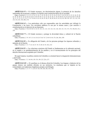 4




   ARTÍCULO 5º.— El Estado reconoce, sin discriminación alguna, la primacía de los derechos
inalienables de la persona y ampara a la familia como institución básica de la sociedad.
    Conc.: Preámbulo, 6º, 11, 12, 13, 14, 15, 16, 17, 18, 19, 20, 21, 22, 23, 24, 25, 26, 27, 28, 29, 30, 31, 32, 33, 34, 35, 36,
37, 38, 39, 40, 41, 42, 43, 44, 45, 46, 47, 48, 49, 50, 51, 52, 53, 54, 55, 56, 57, 58, 59, 60, 61, 62, 63, 64, 65, 66, 67, 68, 69,
70, 71, 72, 73, 74, 75, 76, 77, 78, 79, 80, 81, 82, 83, 84, 85, 86, 87, 88, 89, 90, 91, 92, 93, 94, 100, 103, 107, 112, 114, 150,
152, 214, 241, 258, 260 y 374.

   ARTÍCULO 6º.— Los particulares sólo son responsables ante las autoridades por infringir la
Constitución y las leyes. Los servidores públicos lo son por la misma causa y por omisión o
extralimitación en el ejercicio de sus funciones.
   Conc.: Preámbulo, 4º, 83, 89, 90, 91, 92, 95, 118, 121, 122, 123, 124, 133, 136, 149, 152, 174, 175, 178, 198,250, 251 y
256.

   ARTÍCULO 7º.— El Estado reconoce y protege la diversidad étnica y cultural de la Nación
colombiana.
    Conc.: Preámbulo, 2º, 8º, 10º, 13, 16, 18, 63, 67, 68, 70, 72, 80, 95, 96, 176, 246, 286 y 309.

   ARTÍCULO 8º.— Es obligación del Estado y de las personas proteger las riquezas culturales y
naturales de la Nación.
    Conc.: Preámbulo, 1º, 2º, 7º, 61, 63, 67, 70, 72, 80, 82, 95, 102 y 332.

   ARTÍCULO 9º.— Las relaciones exteriores del Estado se fundamentan en la soberanía nacional,
en el respeto a la autodeterminación de los pueblos y en el reconocimiento de los principios del
derecho internacional aceptados por Colombia.

   De igual manera, la política exterior de Colombia se orientará hacia la integración latinoamericana
y del Caribe.
    Conc.: Preámbulo, 1º, 2º, 80, 96, 150, 154, 189, 212, 224 y 227.

   ARTÍCULO 10°.— El castellano es el idioma oficial de Colombia. Las lenguas y dialectos de los
grupos étnicos son también oficiales en sus territorios. La enseñanza que se imparta en las
comunidades con tradiciones lingüísticas propias será bilingüe.
    Conc.: Preámbulo, 1º, 2º, 5º, 7º, 13,16, 67, 68, 189, 246, 286, 310 y 330.
 