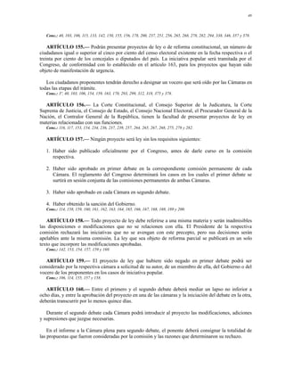 40




   Conc.: 40, 103, 106, 115, 133, 142, 150, 155, 156, 178, 200, 237, 251, 256, 265, 268, 278, 282, 294, 338, 346, 357 y 378.

    ARTÍCULO 155.— Podrán presentar proyectos de ley o de reforma constitucional, un número de
ciudadanos igual o superior al cinco por ciento del censo electoral existente en la fecha respectiva o el
treinta por ciento de los concejales o diputados del país. La iniciativa popular será tramitada por el
Congreso, de conformidad con lo establecido en el artículo 163, para los proyectos que hayan sido
objeto de manifestación de urgencia.

   Los ciudadanos proponentes tendrán derecho a designar un vocero que será oído por las Cámaras en
todas las etapas del trámite.
   Conc.: 3º, 40, 103, 106, 154, 159, 163, 170, 293, 299, 312, 318, 375 y 378.

  ARTÍCULO 156.— La Corte Constitucional, el Consejo Superior de la Judicatura, la Corte
Suprema de Justicia, el Consejo de Estado, el Consejo Nacional Electoral, el Procurador General de la
Nación, el Contralor General de la República, tienen la facultad de presentar proyectos de ley en
materias relacionadas con sus funciones.
   Conc.: 116, 117, 153, 154, 234, 236, 237, 239, 257, 264, 265, 267, 268, 275, 278 y 282.

   ARTÍCULO 157.— Ningún proyecto será ley sin los requisitos siguientes:

   1. Haber sido publicado oficialmente por el Congreso, antes de darle curso en la comisión
      respectiva.

   2. Haber sido aprobado en primer debate en la correspondiente comisión permanente de cada
      Cámara. El reglamento del Congreso determinará los casos en los cuales el primer debate se
      surtirá en sesión conjunta de las comisiones permanentes de ambas Cámaras.

   3. Haber sido aprobado en cada Cámara en segundo debate.

   4. Haber obtenido la sanción del Gobierno.
   Conc.: 114, 158, 159, 160, 161, 162, 163, 164, 165, 166, 167, 168, 169, 189 y 200.

   ARTÍCULO 158.— Todo proyecto de ley debe referirse a una misma materia y serán inadmisibles
las disposiciones o modificaciones que no se relacionen con ella. El Presidente de la respectiva
comisión rechazará las iniciativas que no se avengan con este precepto, pero sus decisiones serán
apelables ante la misma comisión. La ley que sea objeto de reforma parcial se publicará en un solo
texto que incorpore las modificaciones aprobadas.
   Conc.: 142, 153, 154, 157, 159 y 169.

   ARTÍCULO 159.— El proyecto de ley que hubiere sido negado en primer debate podrá ser
considerado por la respectiva cámara a solicitud de su autor, de un miembro de ella, del Gobierno o del
vocero de los proponentes en los casos de iniciativa popular.
   Conc.: 106, 114, 155, 157 y 158.

   ARTÍCULO 160.— Entre el primero y el segundo debate deberá mediar un lapso no inferior a
ocho días, y entre la aprobación del proyecto en una de las cámaras y la iniciación del debate en la otra,
deberán transcurrir por lo menos quince días.

   Durante el segundo debate cada Cámara podrá introducir al proyecto las modificaciones, adiciones
y supresiones que juzgue necesarias.

    En el informe a la Cámara plena para segundo debate, el ponente deberá consignar la totalidad de
las propuestas que fueron consideradas por la comisión y las razones que determinaron su rechazo.
 