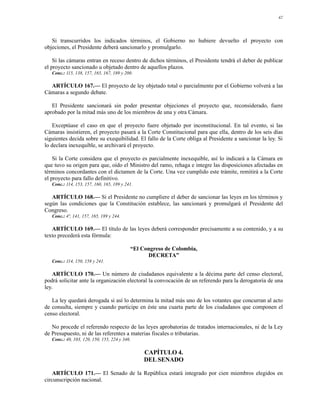 42




   Si transcurridos los indicados términos, el Gobierno no hubiere devuelto el proyecto con
objeciones, el Presidente deberá sancionarlo y promulgarlo.

    Si las cámaras entran en receso dentro de dichos términos, el Presidente tendrá el deber de publicar
el proyecto sancionado u objetado dentro de aquellos plazos.
   Conc.: 115, 138, 157, 165, 167, 189 y 200.

  ARTÍCULO 167.— El proyecto de ley objetado total o parcialmente por el Gobierno volverá a las
Cámaras a segundo debate.

   El Presidente sancionará sin poder presentar objeciones el proyecto que, reconsiderado, fuere
aprobado por la mitad más uno de los miembros de una y otra Cámara.

    Exceptúase el caso en que el proyecto fuere objetado por inconstitucional. En tal evento, si las
Cámaras insistieren, el proyecto pasará a la Corte Constitucional para que ella, dentro de los seis días
siguientes decida sobre su exequibilidad. El fallo de la Corte obliga al Presidente a sancionar la ley. Si
lo declara inexequible, se archivará el proyecto.

    Si la Corte considera que el proyecto es parcialmente inexequible, así lo indicará a la Cámara en
que tuvo su origen para que, oído el Ministro del ramo, rehaga e integre las disposiciones afectadas en
términos concordantes con el dictamen de la Corte. Una vez cumplido este trámite, remitirá a la Corte
el proyecto para fallo definitivo.
   Conc.: 114, 153, 157, 160, 165, 189 y 241.

   ARTÍCULO 168.— Si el Presidente no cumpliere el deber de sancionar las leyes en los términos y
según las condiciones que la Constitución establece, las sancionará y promulgará el Presidente del
Congreso.
   Conc.: 4º, 141, 157, 165, 189 y 244.

   ARTÍCULO 169.— El título de las leyes deberá corresponder precisamente a su contenido, y a su
texto precederá esta fórmula:

                                           “El Congreso de Colombia,
                                                 DECRETA”
   Conc.: 114, 150, 158 y 241.

    ARTÍCULO 170.— Un número de ciudadanos equivalente a la décima parte del censo electoral,
podrá solicitar ante la organización electoral la convocación de un referendo para la derogatoria de una
ley.

   La ley quedará derogada si así lo determina la mitad más uno de los votantes que concurran al acto
de consulta, siempre y cuando participe en éste una cuarta parte de los ciudadanos que componen el
censo electoral.

   No procede el referendo respecto de las leyes aprobatorias de tratados internacionales, ni de la Ley
de Presupuesto, ni de las referentes a materias fiscales o tributarias.
   Conc.: 40, 103, 120, 150, 155, 224 y 346.

                                                CAPÍTULO 4.
                                                DEL SENADO

    ARTÍCULO 171.— El Senado de la República estará integrado por cien miembros elegidos en
circunscripción nacional.
 