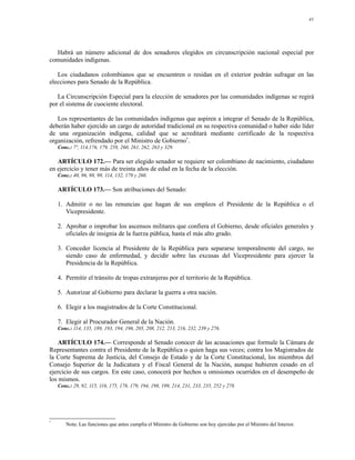 43




  Habrá un número adicional de dos senadores elegidos en circunscripción nacional especial por
comunidades indígenas.

   Los ciudadanos colombianos que se encuentren o residan en el exterior podrán sufragar en las
elecciones para Senado de la República.

   La Circunscripción Especial para la elección de senadores por las comunidades indígenas se regirá
por el sistema de cuociente electoral.

   Los representantes de las comunidades indígenas que aspiren a integrar el Senado de la República,
deberán haber ejercido un cargo de autoridad tradicional en su respectiva comunidad o haber sido líder
de una organización indígena, calidad que se acreditará mediante certificado de la respectiva
organización, refrendado por el Ministro de Gobierno*.
    Conc.: 7º, 114,176, 179, 258, 260, 261, 262, 263 y 329.

   ARTÍCULO 172.— Para ser elegido senador se requiere ser colombiano de nacimiento, ciudadano
en ejercicio y tener más de treinta años de edad en la fecha de la elección.
    Conc.: 40, 96, 98, 99, 114, 132, 179 y 260.

    ARTÍCULO 173.— Son atribuciones del Senado:

    1. Admitir o no las renuncias que hagan de sus empleos el Presidente de la República o el
       Vicepresidente.

    2. Aprobar o improbar los ascensos militares que confiera el Gobierno, desde oficiales generales y
       oficiales de insignia de la fuerza pública, hasta el más alto grado.

    3. Conceder licencia al Presidente de la República para separarse temporalmente del cargo, no
       siendo caso de enfermedad, y decidir sobre las excusas del Vicepresidente para ejercer la
       Presidencia de la República.

    4. Permitir el tránsito de tropas extranjeras por el territorio de la República.

    5. Autorizar al Gobierno para declarar la guerra a otra nación.

    6. Elegir a los magistrados de la Corte Constitucional.

    7. Elegir al Procurador General de la Nación.
    Conc.: 114, 135, 189, 193, 194, 196, 205, 208, 212, 213, 216, 232, 239 y 276.

    ARTÍCULO 174.— Corresponde al Senado conocer de las acusaciones que formule la Cámara de
Representantes contra el Presidente de la República o quien haga sus veces; contra los Magistrados de
la Corte Suprema de Justicia, del Consejo de Estado y de la Corte Constitucional, los miembros del
Consejo Superior de la Judicatura y el Fiscal General de la Nación, aunque hubieren cesado en el
ejercicio de sus cargos. En este caso, conocerá por hechos u omisiones ocurridos en el desempeño de
los mismos.
    Conc.: 29, 92, 115, 116, 175, 178, 179, 194, 198, 199, 214, 231, 233, 235, 252 y 278.




*
       Nota: Las funciones que antes cumplía el Ministro de Gobierno son hoy ejercidas por el Ministro del Interior.
 