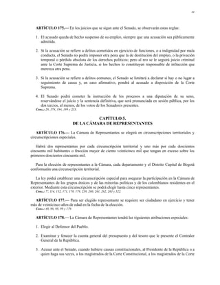 44




   ARTÍCULO 175.— En los juicios que se sigan ante el Senado, se observarán estas reglas:

   1. El acusado queda de hecho suspenso de su empleo, siempre que una acusación sea públicamente
      admitida.

   2. Si la acusación se refiere a delitos cometidos en ejercicio de funciones, o a indignidad por mala
      conducta, el Senado no podrá imponer otra pena que la de destitución del empleo, o la privación
      temporal o pérdida absoluta de los derechos políticos; pero al reo se le seguirá juicio criminal
      ante la Corte Suprema de Justicia, si los hechos lo constituyen responsable de infracción que
      merezca otra pena.

   3. Si la acusación se refiere a delitos comunes, el Senado se limitará a declarar si hay o no lugar a
      seguimiento de causa y, en caso afirmativo, pondrá al acusado a disposición de la Corte
      Suprema.

   4. El Senado podrá cometer la instrucción de los procesos a una diputación de su seno,
      reservándose el juicio y la sentencia definitiva, que será pronunciada en sesión pública, por los
      dos tercios, al menos, de los votos de los Senadores presentes.
   Conc.: 29, 174, 194, 199 y 235.

                                            CAPÍTULO 5.
                                  DE LA CÁMARA DE REPRESENTANTES

    ARTÍCULO 176.— La Cámara de Representantes se elegirá en circunscripciones territoriales y
circunscripciones especiales.

   Habrá dos representantes por cada circunscripción territorial y uno más por cada doscientos
cincuenta mil habitantes o fracción mayor de ciento veinticinco mil que tengan en exceso sobre los
primeros doscientos cincuenta mil.

   Para la elección de representantes a la Cámara, cada departamento y el Distrito Capital de Bogotá
conformarán una circunscripción territorial.

   La ley podrá establecer una circunscripción especial para asegurar la participación en la Cámara de
Representantes de los grupos étnicos y de las minorías políticas y de los colombianos residentes en el
exterior. Mediante esta circunscripción se podrá elegir hasta cinco representantes.
   Conc.: 7º, 114, 132, 171, 178, 179, 258, 260, 261, 262, 263 y 322.

  ARTÍCULO 177.— Para ser elegido representante se requiere ser ciudadano en ejercicio y tener
más de veinticinco años de edad en la fecha de la elección.
   Conc.: 40, 96, 98, 99 y 179.

   ARTÍCULO 178.— La Cámara de Representantes tendrá las siguientes atribuciones especiales:

   1. Elegir al Defensor del Pueblo.

   2. Examinar y fenecer la cuenta general del presupuesto y del tesoro que le presente el Contralor
      General de la República.

   3. Acusar ante el Senado, cuando hubiere causas constitucionales, al Presidente de la República o a
      quien haga sus veces, a los magistrados de la Corte Constitucional, a los magistrados de la Corte
 