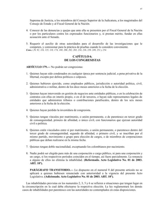 45




      Suprema de Justicia, a los miembros del Consejo Superior de la Judicatura, a los magistrados del
      Consejo de Estado y al Fiscal General de la Nación.

   4. Conocer de las denuncias y quejas que ante ella se presenten por el Fiscal General de la Nación
      o por los particulares contra los expresados funcionarios y, si prestan mérito, fundar en ellas
      acusación ante el Senado.

   5. Requerir el auxilio de otras autoridades para el desarrollo de las investigaciones que le
      competen, y comisionar para la práctica de pruebas cuando lo considere conveniente.
   Conc.: 29, 92, 116, 135, 118, 174, 188, 200, 202, 203, 234, 236, 239, 249, 251 y 254.

                                               CAPÍTULO 6.
                                           DE LOS CONGRESISTAS

   ARTÍCULO 179.— No podrán ser congresistas:

   1. Quienes hayan sido condenados en cualquier época por sentencia judicial, a pena privativa de la
      libertad, excepto por delitos políticos o culposos.

   2. Quienes hubieren ejercido, como empleados públicos, jurisdicción o autoridad política, civil,
      administrativa o militar, dentro de los doce meses anteriores a la fecha de la elección.

   3. Quienes hayan intervenido en gestión de negocios ante entidades públicas, o en la celebración de
      contratos con ellas en interés propio, o en el de terceros, o hayan sido representantes legales de
      entidades que administren tributos o contribuciones parafiscales, dentro de los seis meses
      anteriores a la fecha de la elección.

   4. Quienes hayan perdido la investidura de congresista.

   5. Quienes tengan vínculos por matrimonio, o unión permanente, o de parentesco en tercer grado
      de consanguinidad, primero de afinidad, o único civil, con funcionarios que ejerzan autoridad
      civil o política.

   6. Quienes estén vinculados entre sí por matrimonio, o unión permanente, o parentesco dentro del
      tercer grado de consanguinidad, segundo de afinidad, o primero civil, y se inscriban por el
      mismo partido, movimiento o grupo para elección de cargos, o de miembros de corporaciones
      públicas que deban realizarse en la misma fecha.

   7. Quienes tengan doble nacionalidad, exceptuando los colombianos por nacimiento.

   8. Nadie podrá ser elegido para más de una corporación o cargo público, ni para una corporación y
      un cargo, si los respectivos períodos coinciden en el tiempo, así fuere parcialmente. La renuncia
      a alguno de ellos no elimina la inhabilidad. (Reformado. Acto Legislativo No. 01 de 2003.
      ART. 10º).

      PARÁGRAFO TRANSITORIO.— Lo dispuesto en el numeral 8 del presente artículo no se
      aplicará a quienes hubiesen renunciado con anterioridad a la vigencia del presente Acto
      Legislativo. (Adicionado. Acto Legislativo No. 01 de 2003. ART. 10º).

   Las inhabilidades previstas en los numerales 2, 3, 5 y 6 se refieren a situaciones que tengan lugar en
la circunscripción en la cual deba efectuarse la respectiva elección. La ley reglamentará los demás
casos de inhabilidades por parentesco con las autoridades no contemplados en estas disposiciones.
 