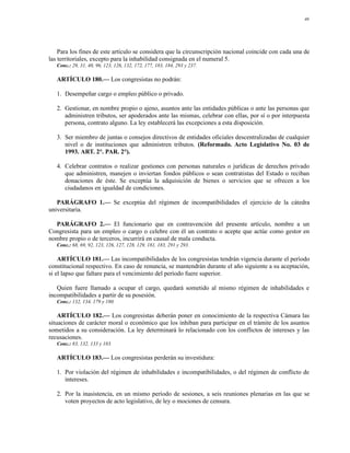 46




    Para los fines de este artículo se considera que la circunscripción nacional coincide con cada una de
las territoriales, excepto para la inhabilidad consignada en el numeral 5.
   Conc.: 29, 31, 40, 96, 123, 126, 132, 172, 177, 183, 184, 293 y 237.

   ARTÍCULO 180.— Los congresistas no podrán:

   1. Desempeñar cargo o empleo público o privado.

   2. Gestionar, en nombre propio o ajeno, asuntos ante las entidades públicas o ante las personas que
      administren tributos, ser apoderados ante las mismas, celebrar con ellas, por sí o por interpuesta
      persona, contrato alguno. La ley establecerá las excepciones a esta disposición.

   3. Ser miembro de juntas o consejos directivos de entidades oficiales descentralizadas de cualquier
      nivel o de instituciones que administren tributos. (Reformado. Acto Legislativo No. 03 de
      1993. ART. 2°. PAR. 2°).

   4. Celebrar contratos o realizar gestiones con personas naturales o jurídicas de derechos privado
      que administren, manejen o inviertan fondos públicos o sean contratistas del Estado o reciban
      donaciones de éste. Se exceptúa la adquisición de bienes o servicios que se ofrecen a los
      ciudadanos en igualdad de condiciones.

   PARÁGRAFO 1.— Se exceptúa del régimen de incompatibilidades el ejercicio de la cátedra
universitaria.

  PARÁGRAFO 2.— El funcionario que en contravención del presente artículo, nombre a un
Congresista para un empleo o cargo o celebre con él un contrato o acepte que actúe como gestor en
nombre propio o de terceros, incurrirá en causal de mala conducta.
   Conc.: 68, 69, 92, 123, 126, 127, 128, 129, 181, 183, 291 y 293.

    ARTÍCULO 181.— Las incompatibilidades de los congresistas tendrán vigencia durante el período
constitucional respectivo. En caso de renuncia, se mantendrán durante el año siguiente a su aceptación,
si el lapso que faltare para el vencimiento del período fuere superior.

   Quien fuere llamado a ocupar el cargo, quedará sometido al mismo régimen de inhabilidades e
incompatibilidades a partir de su posesión.
   Conc.: 132, 134, 179 y 180.

    ARTÍCULO 182.— Los congresistas deberán poner en conocimiento de la respectiva Cámara las
situaciones de carácter moral o económico que los inhiban para participar en el trámite de los asuntos
sometidos a su consideración. La ley determinará lo relacionado con los conflictos de intereses y las
recusaciones.
   Conc.: 83, 132, 133 y 183.

   ARTÍCULO 183.— Los congresistas perderán su investidura:

   1. Por violación del régimen de inhabilidades e incompatibilidades, o del régimen de conflicto de
      intereses.

   2. Por la inasistencia, en un mismo período de sesiones, a seis reuniones plenarias en las que se
      voten proyectos de acto legislativo, de ley o mociones de censura.
 