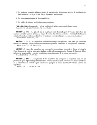 47




   3. Por no tomar posesión del cargo dentro de los ocho días siguientes a la fecha de instalación de
      las Cámaras, o a la fecha en que fueren llamados a posesionarse.

   4. Por indebida destinación de dineros públicos.

   5. Por tráfico de influencias debidamente comprobado.

   PARÁGRAFO.— Las causales 2 y 3 no tendrán aplicación cuando medie fuerza mayor.
   Conc.: 109, 110, 132, 138, 179, 180, 181, 182, 184, 237 y 355.

   ARTÍCULO 184.— La pérdida de la investidura será decretada por el Consejo de Estado de
acuerdo con la ley y en un término no mayor de veinte días hábiles, contados a partir de la fecha de la
solicitud formulada por la mesa directiva de la cámara correspondiente o por cualquier ciudadano.
   Conc.: 23, 57, 92, 110, 179, 183 y 237.

    ARTÍCULO 185.— Los congresistas serán inviolables por las opiniones y los votos que emitan en
el ejercicio del cargo, sin perjuicio de las normas disciplinarias contenidas en el reglamento respectivo.
   Conc.: 3º, 20, 133, 135, 146, 149, 151 y 186.

   ARTÍCULO 186.— De los delitos que cometan los congresistas, conocerá en forma privativa la
Corte Suprema de Justicia, única autoridad que podrá ordenar su detención. En caso de flagrante delito
deberán ser aprehendidos y puestos inmediatamente a disposición de la misma corporación.
   Conc.: 28, 29, 32, 92, 149, 185 y 235.

   ARTÍCULO 187.— La asignación de los miembros del Congreso se reajustará cada año en
proporción igual al promedio ponderado de los cambios ocurridos en la remuneración de los servidores
de la administración central, según certificación que para el efecto expida el Contralor General en
República.
   Conc.: 123, 128, 132, 150, 189, 267 y 268.
 