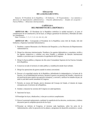 48




                                                TÍTULO VII
                                          DE LA RAMA EJECUTIVA

   Sumario: El Presidente de la República.— El Gobierno.— El Vicepresidente.— Los ministros y
directores de departamentos administrativos.— Función administrativa.— Estados de excepción.—
Fuerza Pública.— Relaciones internacionales.

                                           CAPÍTULO 1.
                                 DEL PRESIDENTE DE LA REPÚBLICA

    ARTÍCULO 188.— El Presidente de la República simboliza la unidad nacional y al jurar el
cumplimiento de la Constitución y de las leyes, se obliga a garantizar los derechos y libertades de todos
los colombianos.
   Conc.: Preámbulo, 1°, 2º, 4°, 5º, 115, 141, 189, 192 y 260.

  ARTÍCULO 189.— Corresponde al Presidente de la República como Jefe de Estado, Jefe del
Gobierno y Suprema Autoridad Administrativa:

   1. Nombrar y separar libremente a los Ministros del Despacho y a los Directores de Departamentos
      Administrativos.

   2. Dirigir las relaciones internacionales. Nombrar a los agentes diplomáticos y consulares, recibir a
      los agentes respectivos y celebrar con otros Estados y entidades de derecho internacional
      tratados o convenios que se someterán a la aprobación del Congreso.

   3. Dirigir la fuerza pública y disponer de ella como Comandante Supremo de las Fuerzas Armadas
      de la República.

   4. Conservar en todo el territorio el orden público y restablecerlo donde fuere turbado.

   5. Dirigir las operaciones de guerra cuando lo estime conveniente.

   6. Proveer a la seguridad exterior de la República, defendiendo la independencia y la honra de la
      Nación y la inviolabilidad del territorio; declarar la guerra con permiso del Senado, o hacerla sin
      tal autorización para repeler una agresión extranjera; y convenir y ratificar los tratados de paz, de
      todo lo cual dará cuenta inmediata al Congreso.

   7. Permitir, en receso del Senado, previo dictamen del Consejo de Estado, el tránsito de tropas
      extranjeras por el territorio de la República.

   8. Instalar y clausurar las sesiones del Congreso en cada legislatura.

   9. Sancionar las leyes.

   10.Promulgar las leyes, obedecerlas y velar por su estricto cumplimiento.

   11.Ejercer la potestad reglamentaria, mediante la expedición de los decretos, resoluciones y órdenes
      necesarios para la cumplida ejecución de las leyes.

   12.Presentar un informe al Congreso, al iniciarse cada legislatura, sobre los actos de la
      Administración, sobre la ejecución de los planes y programas de desarrollo económico y social,
 
