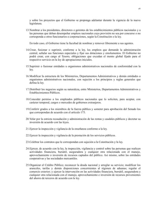 49




   y sobre los proyectos que el Gobierno se proponga adelantar durante la vigencia de la nueva
   legislatura.

13.Nombrar a los presidentes, directores o gerentes de los establecimientos públicos nacionales y a
   las personas que deban desempeñar empleos nacionales cuya provisión no sea por concurso o no
   corresponda a otros funcionarios o corporaciones, según la Constitución o la ley.

   En todo caso, el Gobierno tiene la facultad de nombrar y remover libremente a sus agentes.

14.Crear, fusionar o suprimir, conforme a la ley, los empleos que demande la administración
   central, señalar sus funciones especiales y fijar sus dotaciones y emolumentos. El Gobierno no
   podrá crear, con cargo al Tesoro, obligaciones que excedan el monto global fijado para el
   respectivo servicio en la ley de apropiaciones iniciales.

15.Suprimir o fusionar entidades u organismos administrativos nacionales de conformidad con la
   ley.

16.Modificar la estructura de los Ministerios, Departamentos Administrativos y demás entidades u
   organismos administrativos nacionales, con sujeción a los principios y reglas generales que
   defina la ley.

17.Distribuir los negocios según su naturaleza, entre Ministerios, Departamentos Administrativos y
   Establecimientos Públicos.

18.Conceder permiso a los empleados públicos nacionales que lo soliciten, para aceptar, con
   carácter temporal, cargos o mercedes de gobiernos extranjeros.

19.Conferir grados a los miembros de la fuerza pública y someter para aprobación del Senado los
   que correspondan de acuerdo con el artículo 173.

20.Velar por la estricta recaudación y administración de las rentas y caudales públicos y decretar su
   inversión de acuerdo con las leyes.

21.Ejercer la inspección y vigilancia de la enseñanza conforme a la ley.

22.Ejercer la inspección y vigilancia de la prestación de los servicios públicos.

23.Celebrar los contratos que le correspondan con sujeción a la Constitución y la ley.

24.Ejercer, de acuerdo con la ley, la inspección, vigilancia y control sobre las personas que realicen
   actividades financiera, bursátil, aseguradora y cualquier otra relacionada con el manejo,
   aprovechamiento o inversión de recursos captados del público. Así mismo, sobre las entidades
   cooperativas y las sociedades mercantiles.

25.Organizar el Crédito Público; reconocer la deuda nacional y arreglar su servicio; modificar los
   aranceles, tarifas y demás disposiciones concernientes al régimen de aduanas; regular el
   comercio exterior; y ejercer la intervención en las actividades financiera, bursátil, aseguradora y
   cualquier otra relacionada con el manejo, aprovechamiento e inversión de recursos provenientes
   del ahorro de terceros de acuerdo con la ley.
 