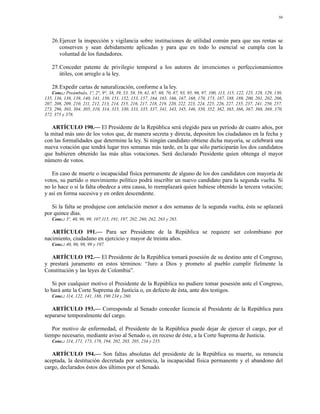 50




   26.Ejercer la inspección y vigilancia sobre instituciones de utilidad común para que sus rentas se
      conserven y sean debidamente aplicadas y para que en todo lo esencial se cumpla con la
      voluntad de los fundadores.

   27.Conceder patente de privilegio temporal a los autores de invenciones o perfeccionamientos
      útiles, con arreglo a la ley.

   28.Expedir cartas de naturalización, conforme a la ley.
   Conc.: Preámbulo, 1º, 2°, 9°, 38, 39, 53, 58, 59, 61, 67, 68, 70, 87, 93, 95, 96, 97, 100, 113, 115, 122, 125, 128, 129, 130,
135, 136, 138, 139, 140, 141, 150, 151, 152, 153, 157, 164, 165, 166, 167, 168, 170, 173, 187, 188, 189, 200, 201, 202, 206,
207, 208, 209, 210, 211, 212, 213, 214, 215, 216, 217, 218, 219, 220, 222, 223, 224, 225, 226, 227, 235, 237, 241, 250, 257,
273, 296, 303, 304, 305, 310, 314, 315, 330, 333, 335, 337, 341, 343, 345, 346, 350, 352, 362, 365, 366, 367, 368, 369, 370,
372, 375 y 378.

   ARTÍCULO 190.— El Presidente de la República será elegido para un período de cuatro años, por
la mitad más uno de los votos que, de manera secreta y directa, depositen los ciudadanos en la fecha y
con las formalidades que determine la ley. Si ningún candidato obtiene dicha mayoría, se celebrará una
nueva votación que tendrá lugar tres semanas más tarde, en la que sólo participarán los dos candidatos
que hubieren obtenido las más altas votaciones. Será declarado Presidente quien obtenga el mayor
número de votos.

   En caso de muerte o incapacidad física permanente de alguno de los dos candidatos con mayoría de
votos, su partido o movimiento político podrá inscribir un nuevo candidato para la segunda vuelta. Si
no lo hace o si la falta obedece a otra causa, lo reemplazará quien hubiese obtenido la tercera votación;
y así en forma sucesiva y en orden descendente.

   Si la falta se produjese con antelación menor a dos semanas de la segunda vuelta, ésta se aplazará
por quince días.
   Conc.: 3º, 40, 96, 99, 107,115, 191, 197, 202, 260, 262, 263 y 265.

   ARTÍCULO 191.— Para ser Presidente de la República se requiere ser colombiano por
nacimiento, ciudadano en ejercicio y mayor de treinta años.
   Conc.: 40, 96, 98, 99 y 197.

   ARTÍCULO 192.— El Presidente de la República tomará posesión de su destino ante el Congreso,
y prestará juramento en estos términos: “Juro a Dios y prometo al pueblo cumplir fielmente la
Constitución y las leyes de Colombia”.

    Si por cualquier motivo el Presidente de la República no pudiere tomar posesión ante el Congreso,
lo hará ante la Corte Suprema de Justicia o, en defecto de ésta, ante dos testigos.
   Conc.: 114, 122, 141, 188, 190 234 y 260.

   ARTÍCULO 193.— Corresponde al Senado conceder licencia al Presidente de la República para
separarse temporalmente del cargo.

   Por motivo de enfermedad, el Presidente de la República puede dejar de ejercer el cargo, por el
tiempo necesario, mediante aviso al Senado o, en receso de éste, a la Corte Suprema de Justicia.
   Conc.: 114, 171, 173, 178, 194, 202, 203, 205, 234 y 235.

   ARTÍCULO 194.— Son faltas absolutas del presidente de la República su muerte, su renuncia
aceptada, la destitución decretada por sentencia, la incapacidad física permanente y el abandono del
cargo, declarados éstos dos últimos por el Senado.
 