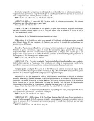 51




   Son faltas temporales la licencia y la enfermedad, de conformidad con el artículo precedente y la
suspensión en el ejercicio del cargo decretada por el Senado, previa admisión pública de la acusación
en el caso previsto en el numeral primero del artículo 175.
   Conc.: 114, 171, 173, 174, 175, 178, 193, 196, 202, 205, 234 y 235.

    ARTÍCULO 195.— El encargado del Ejecutivo tendrá la misma preeminencia y las mismas
atribuciones que el Presidente, cuyas veces hace.
   Conc.: 115, 141, 189, 199, 202 y 203.

    ARTÍCULO 196.— El Presidente de la República, o quien haga sus veces, no podrá trasladarse a
territorio extranjero durante el ejercicio de su cargo, sin previo aviso al Senado o, en receso de éste, a
la Corte Suprema de Justicia.

   La infracción de esta disposición implica abandono del cargo.

    El Presidente de la República, o quien haya ocupado la Presidencia a título de encargado, no podrá
salir del país dentro del año siguiente a la fecha en que cesó en el ejercicio de sus funciones, sin
premiso previo del Senado.

   Cuando el Presidente de la República se traslade a territorio extranjero en ejercicio de su cargo, el
Ministro a quien corresponda, según el orden de precedencia legal, ejercerá bajo su propia
responsabilidad las funciones constitucionales que el Presidente le delegue, tanto aquellas que le son
propias como las que ejerce en su calidad de Jefe del Gobierno. El Ministro Delegatario pertenecerá al
mismo partido o movimiento político del Presidente.
   Conc.: 171, 173, 189, 194, 198, 202, 203, 206 y 211.

    ARTÍCULO 197.— No podrá ser elegido Presidente de la República el ciudadano que a cualquier
título hubiere ejercido la Presidencia. Esta prohibición no cobija al Vicepresidente cuando la ha
ejercido por menos de tres meses, en forma continua o discontinua, durante el cuatrienio.

   Tampoco podrá ser elegido Presidente de la República quien hubiere incurrido en alguna de las
causales de inhabilidad consagradas en los numerales 1, 4 y 7 del artículo 179, ni el ciudadano que un
año antes de la elección haya ejercido cualquiera de los siguientes cargos:

   Magistrado de la Corte Suprema de Justicia, o de la Corte Constitucional, Consejero de Estado o
miembro del Consejo Nacional Electoral, o del Consejo Superior de la Judicatura, Ministros (sic) del
Despacho, Procurador General de la Nación, Defensor del Pueblo, Contralor General de la República,
Fiscal General de la Nación, Registrador Nacional del Estado Civil, Director de Departamento
Administrativo, Gobernador de Departamento o Alcalde Mayor de Santa Fe de Bogotá.
   Conc.: 179, 190, 202, 204, 207, 234, 236, 239, 249, 254, 260, 264, 266, 267, 275, 281, 303 y 322.

   ARTÍCULO 198.— El Presidente de la República, o quien haga sus veces, será responsable de sus
actos u omisiones que violen la Constitución o las leyes.
   Conc.: 4º, 6º, 150, 188, 189, 196, 202, 203, 214 y 215.

    ARTÍCULO 199.— El Presidente de la República, durante el período para el que sea elegido, o
quien se halle encargado de la Presidencia, no podrá ser perseguido ni juzgado por delitos, sino en
virtud de acusación de la Cámara de Representantes y cuando el Senado haya declarado que hay lugar
a formación de causa.
   Conc.: 6º, 29, 92, 174, 175, 178, 198, 214, 215, 235 y 251.
 