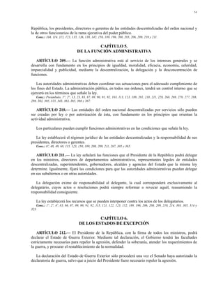 54




República, los presidentes, directores o gerentes de las entidades descentralizadas del orden nacional y
la de otros funcionarios de la rama ejecutiva del poder público.
   Conc.: 104, 114, 115, 123, 135, 136, 138, 142, 150, 189, 196, 200, 203, 206, 209, 210 y 211.

                                           CAPÍTULO 5.
                                  DE LA FUNCIÓN ADMINISTRATIVA

   ARTÍCULO 209.— La función administrativa está al servicio de los intereses generales y se
desarrolla con fundamento en los principios de igualdad, moralidad, eficacia, economía, celeridad,
imparcialidad y publicidad, mediante la descentralización, la delegación y la desconcentración de
funciones.

   Las autoridades administrativas deben coordinar sus actuaciones para el adecuado cumplimiento de
los fines del Estado. La administración pública, en todos sus órdenes, tendrá un control interno que se
ejercerá en los términos que señale la ley.
   Conc.: Preámbulo, 1°, 2°, 13, 23, 83, 87, 89, 90, 91, 92, 103, 113, 123, 189, 201, 210, 211, 228, 268, 269, 270, 277, 288,
298, 302, 305, 315, 343, 363, 365, 366 y 367.

   ARTÍCULO 210.— Las entidades del orden nacional descentralizadas por servicios sólo pueden
ser creadas por ley o por autorización de ésta, con fundamento en los principios que orientan la
actividad administrativa.

   Los particulares pueden cumplir funciones administrativas en las condiciones que señale la ley.

   La ley establecerá el régimen jurídico de las entidades descentralizadas y la responsabilidad de sus
presidentes, directores o gerentes.
   Conc.: 6º, 48, 49, 68, 115, 123, 150, 189, 208, 209, 211, 267, 305 y 365.

   ARTÍCULO 211.— La ley señalará las funciones que el Presidente de la República podrá delegar
en los ministros, directores de departamentos administrativos, representantes legales de entidades
descentralizadas, superintendentes, gobernadores, alcaldes y agencias del Estado que la misma ley
determine. Igualmente, fijará las condiciones para que las autoridades administrativas puedan delegar
en sus subalternos o en otras autoridades.

   La delegación exime de responsabilidad al delegante, la cual corresponderá exclusivamente al
delegatario, cuyos actos o resoluciones podrá siempre reformar o revocar aquél, reasumiendo la
responsabilidad consiguiente.

   La ley establecerá los recursos que se pueden interponer contra los actos de los delegatarios.
   Conc.: 1º, 2º, 4º, 83, 86, 87, 89, 90, 91, 92, 115, 121, 122, 123, 152, 189, 196, 206, 208, 209, 210, 214, 303, 305, 314 y
323.

                                             CAPÍTULO 6.
                                    DE LOS ESTADOS DE EXCEPCIÓN

    ARTÍCULO 212.— El Presidente de la República, con la firma de todos los ministros, podrá
declarar el Estado de Guerra Exterior. Mediante tal declaración, el Gobierno tendrá las facultades
estrictamente necesarias para repeler la agresión, defender la soberanía, atender los requerimientos de
la guerra, y procurar el restablecimiento de la normalidad.

   La declaración del Estado de Guerra Exterior sólo procederá una vez el Senado haya autorizado la
declaratoria de guerra, salvo que a juicio del Presidente fuere necesario repeler la agresión.
 