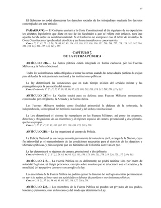 57




   El Gobierno no podrá desmejorar los derechos sociales de los trabajadores mediante los decretos
contemplados en este artículo.

   PARÁGRAFO.— El Gobierno enviará a la Corte Constitucional al día siguiente de su expedición
los decretos legislativos que dicte en uso de las facultades a que se refiere este artículo, para que
aquella decida sobre su constitucionalidad. Si el Gobierno no cumpliere con el deber de enviarlos, la
Corte Constitucional aprehenderá de oficio y en forma inmediata su conocimiento.
   Conc.: 2°, 5º, 6º, 25, 53, 58, 79, 80, 92, 95, 114, 115, 116, 123, 138, 150, 152, 200, 208, 212, 213, 214, 241, 242, 294,
333, 334, 335, 336, 337, 338, 345 y 357.

                                                CAPÍTULO 7.
                                           DE LA FUERZA PÚBLICA

  ARTÍCULO 216.— La fuerza pública estará integrada en forma exclusiva por las Fuerzas
Militares y la Policía Nacional.

   Todos los colombianos están obligados a tomar las armas cuando las necesidades públicas lo exijan
para defender la independencia nacional y las instituciones públicas.

   La ley determinará las condiciones que en todo tiempo eximen del servicio militar y las
prerrogativas por la prestación del mismo.
   Conc.: Preámbulo, 1º, 2°, 3°, 5º, 9°, 18, 95, 96, 97, 125, 189, 212, 213, 214, 217, 219, 220, 221 y 222.

   ARTÍCULO 217.— La Nación tendrá para su defensa unas Fuerzas Militares permanentes
constituidas por el Ejército, la Armada y la Fuerza Aérea.

   Las Fuerzas Militares tendrán como finalidad primordial la defensa de la soberanía, la
independencia, la integridad del territorio nacional y del orden constitucional.

   La Ley determinará el sistema de reemplazos en las Fuerzas Militares, así como los ascensos,
derechos y obligaciones de sus miembros y el régimen especial de carrera, prestacional y disciplinario,
que les es propio.
   Conc.: 1°, 2°, 3°, 4°, 9°, 95, 101, 102, 125, 150, 189, 173, 219 y 220.

   ARTÍCULO 218.— La ley organizará el cuerpo de Policía.

    La Policía Nacional es un cuerpo armado permanente de naturaleza civil, a cargo de la Nación, cuyo
fin primordial es el mantenimiento de las condiciones necesarias para el ejercicio de los derechos y
libertades públicas, y para asegurar que los habitantes de Colombia convivan en paz.

   La ley determinará su régimen de carrera, prestacional y disciplinario.
   Conc.: Preámbulo, 1º, 2º, 5º, 22, 28, 83, 84, 95, 125, 135, 150, 173, 189, 213, 216, 219, 220, 221, 222, 250 y 315.

   ARTÍCULO 219.— La Fuerza Pública no es deliberante; no podrá reunirse sino por orden de
autoridad legítima, ni dirigir peticiones, excepto sobre asuntos que se relacionen con el servicio y la
moralidad del respectivo cuerpo y con arreglo a la ley.

   Los miembros de la Fuerza Pública no podrán ejercer la función del sufragio mientras permanezcan
en servicio activo, ni intervenir en actividades o debates de partidos o movimientos políticos.
   Conc.: 6º, 18, 23, 37, 38, 39, 40, 91, 99, 107, 110, 127, 216 y 258.

   ARTÍCULO 220.— Los miembros de la Fuerza Pública no pueden ser privados de sus grados,
honores y pensiones, sino en los casos y del modo que determine la Ley.
 