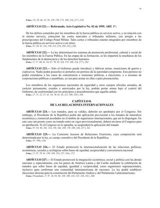 58




   Conc.: 25, 29, 48, 53, 58, 129, 150, 173, 189, 216, 217 y 218.

   ARTÍCULO 221.— Reformado. Acto Legislativo No. 02 de 1995. ART. 1°:

    De los delitos cometidos por los miembros de la fuerza pública en servicio activo, y en relación con
el mismo servicio, conocerán las cortes marciales o tribunales militares, con arreglo a las
prescripciones del Código Penal Militar. Tales cortes o tribunales estarán integrados por miembros de
la fuerza pública en servicio activo o en retiro.
   Conc.: 6º, 29, 91, 116, 150, 213, 216, 250, 252 y 256.

   ARTÍCULO 222.— La ley determinará los sistemas de promoción profesional, cultural y social de
los miembros de la Fuerza Pública. En las etapas de su formación, se les impartirá la enseñanza de los
fundamentos de la democracia y de los derechos humanos.
   Conc.: 2º, 5º, 40, 41, 54, 67, 70, 95, 118, 173, 189, 214, 277 y 282.

   ARTÍCULO 223.— Sólo el Gobierno puede introducir y fabricar armas, municiones de guerra y
explosivos. Nadie podrá poseerlos ni portarlos sin permiso de la autoridad competente. Este permiso no
podrá extenderse a los casos de concurrencia a reuniones políticas, a elecciones, o a sesiones de
corporaciones públicas o asambleas, ya sea para actuar en ellas o para presenciarlas.

   Los miembros de los organismos nacionales de seguridad y otros cuerpos oficiales armados, de
carácter permanente, creados o autorizados por la ley, podrán portar armas bajo el control del
Gobierno, de conformidad con los principios y procedimientos que aquélla señale.
   Conc.: 2°, 5°, 22, 37, 41, 54, 70, 81, 93, 115, 189, 216 y 336.

                                         CAPÍTULO 8.
                             DE LAS RELACIONES INTERNACIONALES

   ARTÍCULO 224.— Los tratados, para su validez, deberán ser aprobados por el Congreso. Sin
embargo, el Presidente de la República podrá dar aplicación provisional a los tratados de naturaleza
económica y comercial acordados en el ámbito de organismos internacionales, que así lo dispongan. En
este caso tan pronto como un tratado entre en vigor provisionalmente, deberá enviarse al Congreso para
su aprobación. Si el Congreso no lo aprueba, se suspenderá la aplicación del tratado.
   Conc.: 9°, 93, 94, 101, 114, 150, 164, 169, 170, 189, 226, 227 y 241.

   ARTÍCULO 225.— La Comisión Asesora de Relaciones Exteriores, cuya composición será
determinada por la ley, es cuerpo consultivo del Presidente de la República.
   Conc.: 9°, 189 y 226.

   ARTÍCULO 226.— El Estado promoverá la internacionalización de las relaciones políticas,
económicas, sociales y ecológicas sobre bases de equidad, reciprocidad y conveniencia nacional.
   Conc.: 2º, 9°, 79, 81, 150, 189, 224, 227, 334 y 371.

    ARTÍCULO 227.— El Estado promoverá la integración económica, social y política con las demás
naciones y especialmente, con los países de América Latina y del Caribe mediante la celebración de
tratados que sobre bases de equidad, igualdad y reciprocidad, creen organismos supranacionales,
inclusive para conformar una comunidad latinoamericana de naciones. La ley podrá establecer
elecciones directas para la constitución del Parlamento Andino y del Parlamento Latinoamericano.
   Conc.: Preámbulo, 2º, 9°, 26, 93, 94, 150, 189, 224, 225, 226, 241 y 260.
 